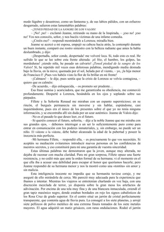 modo lúgubre y desastroso, como un fantasma y, de sus labios pálidos, con un esfuerzo
desgarrado, salieron estas lamentables palabras:
–¡TENED PIEDAD DE LA SANGRE DE LOS VALOIS!
– ¡No! ¡no! – exclamó Jeanne, retirando su mano de la Inspirada, – ¡eso no! ¡eso
no! Vos nos conocéis, señor, y nos hacéis víctimas de una infame comedia.
–¿Creéis eso? – respondí mostrándole a Lorenza; miradla bien.
Jeanne se acercó a mi esposa, empujó su cabeza hacia atrás, la contempló durante
un buen instante, comparó ese rostro siniestro con la belleza radiante que antes la había
deslumbrado, y dijo:
–¡Despertadla, señor conde, despertada! me volveré loca. Sí, todo esto es real. He
sufrido lo que se lee sobre esta frente alterada: ¡el frío, el hambre, los golpes, las
mordeduras! ¡siendo niña, he pasado un calvario! ¡Tened piedad de la sangre de los
Valois! Sí, he repetido mil veces esas dolorosas palabras, mendigando media desnuda
bajo la lluvia, en la nieve, quemada por el sol, helada por el viento, – yo, ¡la hija menor
de Francisco I! ¡Pues vos habéis visto la flor de lis brillar en mi frente!
–¡Calmaos! – le dije, pues sentía que la crisis de Lorenza se volvía contagiosa, –
quiero que os calméis:
–De acuerdo, – dijo enloquecida, – os prometo ser prudente…
Esa frase sumisa y acariciadora, que me garantizaba su obediencia, me conmovió
profundamente. Desperté a Lorenza, besándola en los ojos y soplando sobre sus
párpados.
Fillete y la Señorita Renaud me miraban con un espanto supersticioso; en su
rincón, el burgués permanecía sin moverse y sin hablar, espiándome, casi
inquietándome, pues era el único de los presentes sobre el que yo no tenía ninguna
información, y se encontraba allí sin duda por un azar auténtico. Jeanne de Valois dijo:
–No es el pasado lo que deseo leer, es el futuro.
–Si queréis conocer el futuro, señorita, – dije a la noble Jeanne que me miraba con
sus grandes ojos, – debemos interrogar a un ser lo suficientemente puro como para
entrar en comunicación con los poderes inmateriales, y, sin embargo, no puede ser un
niño. El vidente o la vidente, debe haber alcanzado la edad de la pubertad y poseer la
inocencia más perfecta.
–Mi hermana Fillete, – respondió ella, – es precisamente lo que vos necesitáis. Si
aceptáis su mediación evitaremos introducir nuevas personas en las confidencias de
nuestros secretos, y eso constituirá para mí una garantía de vuestra sinceridad.
Estas últimas palabras me demostraron que la joven, aunque muy alterada, no
dejaba de razonar con mucha claridad. Para mi gran sorpresa, Fillete opuso una fuerte
resistencia, y no cedió más que ante la orden formal de su hermana; vi el momento en el
que ella iba a acusar una debilidad para escapar al honor que queríamos hacerle; pero
Jeanne respondió de su hermana menor y nos la mostró como una «tontita» sin amor y
sin malicia.
Esta inteligencia inocente no impedía que su hermanita tuviese coraje, y me
aseguré de ello mirándola de cerca. Me pareció muy adecuada para la experiencia que
íbamos a intentar. Mientras los viajeros se entretenían charlando en voz baja, con una
discreción mezclada de terror, yo disponía sobre la gran mesa los artefactos de
adivinación. Por encima de una tela muy fina y de una blancura inmaculada, extendí el
gran tapiz masónico negro, donde estaban bordados en rojo los signos cabalísticos de
los Rosa Cruz de grado superior. En el centro situé un jarrón de cristal perfectamente
transparente, que contenía agua de lluvia pura. La consagré a los siete planetas, y arrojé
siete pellizcos de polvo metálico de una extrema finura tomados de los siete metales
mayores. El agua adquirió un matiz grisáceo, con raras ondulaciones. Rodeé el jarrón
 