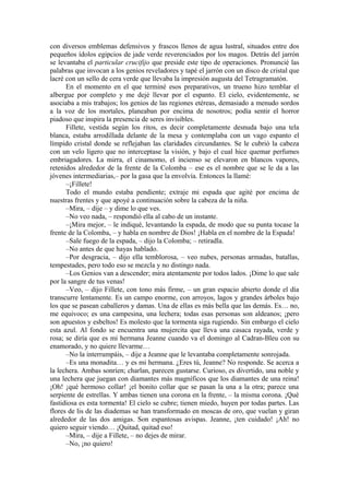 con diversos emblemas defensivos y frascos llenos de agua lustral, situados entre dos
pequeños ídolos egipcios de jade verde reverenciados por los magos. Detrás del jarrón
se levantaba el particular crucifijo que preside este tipo de operaciones. Pronuncié las
palabras que invocan a los genios reveladores y tapé el jarrón con un disco de cristal que
lacré con un sello de cera verde que llevaba la impresión augusta del Tetragramatón.
En el momento en el que terminé esos preparativos, un trueno hizo temblar el
albergue por completo y me dejé llevar por el espanto. El cielo, evidentemente, se
asociaba a mis trabajos; los genios de las regiones etéreas, demasiado a menudo sordos
a la voz de los mortales, planeaban por encima de nosotros; podía sentir el horror
piadoso que inspira la presencia de seres invisibles.
Fillete, vestida según los ritos, es decir completamente desnuda bajo una tela
blanca, estaba arrodillada delante de la mesa y contemplaba con un vago espanto el
límpido cristal donde se reflejaban las claridades circundantes. Se le cubrió la cabeza
con un velo ligero que no interceptase la visión, y bajo el cual hice quemar perfumes
embriagadores. La mirra, el cinamomo, el incienso se elevaron en blancos vapores,
retenidos alrededor de la frente de la Colomba – ese es el nombre que se le da a las
jóvenes intermediarias,– por la gasa que la envolvía. Entonces la llamé:
–¡Fillete!
Todo el mundo estaba pendiente; extraje mi espada que agité por encima de
nuestras frentes y que apoyé a continuación sobre la cabeza de la niña.
–Mira, – dije – y dime lo que ves.
–No veo nada, – respondió ella al cabo de un instante.
–¡Mira mejor, – le indiqué, levantando la espada, de modo que su punta tocase la
frente de la Colomba, – y habla en nombre de Dios! ¡Habla en el nombre de la Espada!
–Sale fuego de la espada, – dijo la Colomba; – retiradla.
–No antes de que hayas hablado.
–Por desgracia, – dijo ella temblorosa, – veo nubes, personas armadas, batallas,
tempestades, pero todo eso se mezcla y no distingo nada.
–Los Genios van a descender; mira atentamente por todos lados. ¡Dime lo que sale
por la sangre de tus venas!
–Veo, – dijo Fillete, con tono más firme, – un gran espacio abierto donde el día
transcurre lentamente. Es un campo enorme, con arroyos, lagos y grandes árboles bajo
los que se pasean caballeros y damas. Una de ellas es más bella que las demás. Es… no,
me equivoco; es una campesina, una lechera; todas esas personas son aldeanos; ¡pero
son apuestos y esbeltos! Es molesto que la tormenta siga rugiendo. Sin embargo el cielo
esta azul. Al fondo se encuentra una mujercita que lleva una casaca rayada, verde y
rosa; se diría que es mi hermana Jeanne cuando va el domingo al Cadran-Bleu con su
enamorado, y no quiere llevarme…
–No la interrumpáis, – dije a Jeanne que le levantaba completamente sonrojada.
–Es una monadita… y es mi hermana. ¿Eres tú, Jeanne? No responde. Se acerca a
la lechera. Ambas sonríen; charlan, parecen gustarse. Curioso, es divertido, una noble y
una lechera que juegan con diamantes más magníficos que los diamantes de una reina!
¡Oh! ¡qué hermoso collar! ¡el bonito collar que se pasan la una a la otra; parece una
serpiente de estrellas. Y ambas tienen una corona en la frente, – la misma corona. ¡Qué
fastidiosa es esta tormenta! El cielo se cubre; tienen miedo, huyen por todas partes. Las
flores de lis de las diademas se han transformado en moscas de oro, que vuelan y giran
alrededor de las dos amigas. Son espantosas avispas. Jeanne, ¡ten cuidado! ¡Ah! no
quiero seguir viendo… ¡Quitad, quitad eso!
–Mira, – dije a Fillete, – no dejes de mirar.
–No, ¡no quiero!
 
