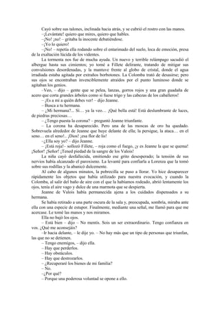Cayó sobre sus talones, inclinada hacia atrás, y se cubrió el rostro con las manos.
–¡Levántate! quiero que mires, quiero que hables.
–¡No! ¡no! – gritaba la inocente debatiéndose.
–¡Yo lo quiero!
–¡No! – repetía ella rodando sobre el entarimado del suelo, loca de emoción, presa
de la exaltación lúcida de los videntes.
La tormenta nos fue de mucha ayuda. Un nuevo y terrible relámpago sacudió el
albergue hasta sus cimientos; yo tomé a Fillete delirante, tratando de mitigar sus
convulsiones desordenadas, y la mantuve frente al globo de cristal, donde el agua
irradiada estaba agitada por extraños borbotones. La Colomba trató de desasirse; pero
sus ojos se encontraban invenciblemente atraídos por el punto luminoso donde se
agitaban los genios.
–Veo, – dijo – gente que se pelea, lanzas, gorros rojos y una gran guadaña de
acero que corta grandes árboles como si fuese trigo y las cabezas de los caballeros!
– ¡Es a mí a quién debes ver! – dijo Jeanne.
– Busca a tu hermana.
– ¿Mi hermana?... Sí… ya la veo… ¡Qué bella está! Está deslumbrante de luces,
de piedras preciosas…
– ¿Tengo puesta la corona? – preguntó Jeanne triunfante.
– La corona ha desaparecido. Pero una de las moscas de oro ha quedado.
Sobrevuela alrededor de Jeanne que huye delante de ella; la persigue, la ataca… en el
seno… en el seno!.. ¡Dios! ¡esa flor de lis!
–¿Ella soy yo? – dijo Jeanne.
– ¡Está roja!– sollozó Fillete, – roja como el fuego, ¡y es Jeanne la que se quema!
¡Señor! ¡Señor! ¡Tened piedad de la sangre de los Valois!
La niña cayó desfallecida, emitiendo ese grito desesperado; la tensión de sus
nervios había alcanzado el paroxismo. La levanté para confiarla a Lorenza que la tomó
sobre sus rodillas y la abanicó dulcemente.
Al cabo de algunos minutos, la pobrecilla se puso a llorar. Yo hice desaparecer
rápidamente los objetos que había utilizado para nuestra evocación, y cuando la
Colomba, al salir del baño de aire con el que la habíamos rodeado, abrió lentamente los
ojos, tenía el aire vago y dulce de una marmota que se despierta.
Jeanne de Valois había permanecida ajena a los cuidados dispensados a su
hermana.
Se había retirado a una parte oscura de la sala y, preocupada, sombría, miraba ante
ella con una especie de estupor. Finalmente, mediante una señal, me llamó para que me
acercase. Le tomé las manos y nos miramos.
Ella no bajó los ojos.
– Está bien – dijo – No mentís. Sois un ser extraordinario. Tengo confianza en
vos. ¿Qué me aconsejáis?
–Ir hacia delante, – le dije yo. – No hay más que un tipo de personas que triunfan,
las que no se detienen.
– Tengo enemigos, – dijo ella.
– Hay que perderlos.
– Hay obstáculos.
– Hay que destrozarlos.
– ¿Recuperaré los bienes de mi familia?
– No.
–¿Por qué?
– Porque una poderosa voluntad se opone a ello.
 