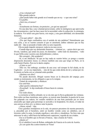 –¿Una voluntad real?
–Más grande todavía.
–¿Qué puede haber más grande en el mundo que un rey – o que una reina?
–Un pueblo.
–¿Seré rica, al menos?
–Sí.
–Actualmente sin fortuna, sin protector, ¿en qué me apoyaré?
–En una idea fija y una voluntad perseverante; sobre la inteligencia que aprovecha
las circunstancias y que las hace nacer de la necesidad; sobre la seducción, la estrategia,
la audacia. Vos tenéis una gran fuerza, sois mujer, y una gran debilidad, sois demasiado
femenina.
–¿Vos qué sabéis? – dijo ella.
–¿Por qué fingís confundiros con el sentido de mis palabras? Naturalmente que
sois casta, y no es vuestro corazón el que os arrastrará; ambos sabemos que no hay
nadie ahí – dije yo posando el dedo sobre su seno izquierdo.
Ella no pudo impedir enrojecer; todavía era muy joven.
–Cuando digo que soy demasiado femenina, – continué yo, – quiero decir que sois
frívola, vanidosa, que amáis las joyas, los diamantes – sobre todo los diamantes, – todo
lo que brilla como vuestros ojos deslumbrantes y dulces.
–Me corregiré. ¿Me ayudaréis?
–Sí, si me obedecéis. Sé que no hay nada en vuestro bolso; yo pongo a vuestra
disposición doscientos luises; os ofrezco también una casa que tengo en París, en la
calle Saint-Charles. Pero no le daréis empleo.
–¿Cómo es eso?
–Allá vos. Sin embargo, acordaos de una cosa: sed siempre la fiel aliada, no de
Cagliostro – yo no soy importante, – sino de los que están detrás de mí y actúan por mí.
Si entráis en lucha con su voluntad estáis perdida.
–¿Quiénes son ellos?
–No puedo decíroslo. Dirigid vuestro brazo en la dirección del empuje; pero
siendo su instrumento, no les obliguéis a que os lo rompan.
–Trataré de comprender y obedecer.
–Eso está bien.
–¿Qué queréis ordenarme hoy?
–¡Escuchad!– le dije tendiendo el brazo hacia la ventana.
–¿Qué?
–Ese ruido afuera.
La tormenta se había calmado; no se oía más que la lluvia golpeando las ventanas.
Pero sobre esa base monótona, unos gritos, se oyeron unas llamadas; la puerta de la casa
fue golpeada con rudeza; los sonidos metálicos de una bota poniendo pie en tierra
anunciaba que algún gran personaje se acercaba a la hospedería. En efecto, el rodar de
una carroza se hizo oír y se detuvo ante la puerta.
–¡Ahora, mirad! – dije.
Unos guardias irrumpieron en la sala, sin parecer percatarse de nuestra presencia;
y, precedido por el hostelero, entró un hombre vestido como un caballero, con el
tricornio sobre la oreja, la mirada orgullosa y aire altivo y desdeñoso. No hizo más que
atravesar la sala y subió hacia las habitaciones superiores, seguido de sus criados.
–Ese es el hombre que os llevará a Francia,– dije a Jeanne de Valois.
–¿Quién es?
–Es el caballero Louis de Rohan, embajador de Francia en la corte de Austria.
–¡Es con quién iba a entrevistarme en Viena!
 