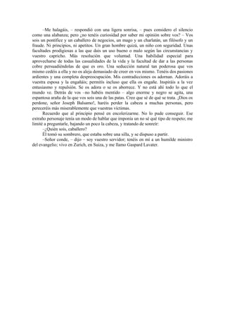 –Me halagáis, – respondió con una ligera sonrisa, – pues considero el silencio
como una alabanza; pero ¿no tenéis curiosidad por saber mi opinión sobre vos? – Vos
sois un pontífice y un caballero de negocios, un mago y un charlatán, un filósofo y un
fraude. Ni principios, ni apetitos. Un gran hombre quizá, un niño con seguridad. Unas
facultades prodigiosas a las que dais un uso bueno o malo según las circunstancias y
vuestro capricho. Más resolución que voluntad. Una habilidad especial para
aprovecharse de todas las casualidades de la vida y la facultad de dar a las personas
cobre persuadiéndolas de que es oro. Una seducción natural tan poderosa que vos
mismo cedéis a ella y no os aleja demasiado de creer en vos mismo. Tenéis dos pasiones
ardientes y una completa despreocupación. Mis contradicciones os adornan. Adoráis a
vuestra esposa y la engañáis; permitís incluso que ella os engañe. Inspiráis a la vez
entusiasmo y repulsión. Se os adora o se os aborrece. Y no está ahí todo lo que el
mundo ve. Detrás de vos –no habéis mentido – algo enorme y negro se agita, una
espantosa araña de la que vos sois una de las patas. Creo que sé de qué se trata. ¡Dios os
perdone, señor Joseph Balsamo!, haréis perder la cabeza a muchas personas, pero
pereceréis más miserablemente que vuestras víctimas.
Recuerdo que al principio pensé en encolerizarme. No lo pude conseguir. Ese
extraño personaje tenía un modo de hablar que imponía un no sé qué tipo de respeto; me
limité a preguntarle, bajando un poco la cabeza, y tratando de sonreír:
–¿Quién sois, caballero?
Él tomó su sombrero, que estaba sobre una silla, y se dispuso a partir.
–Señor conde, – dijo – soy vuestro servidor; tenéis en mí a un humilde ministro
del evangelio; vivo en Zurich, en Suiza, y me llamo Gaspard Lavater.
 