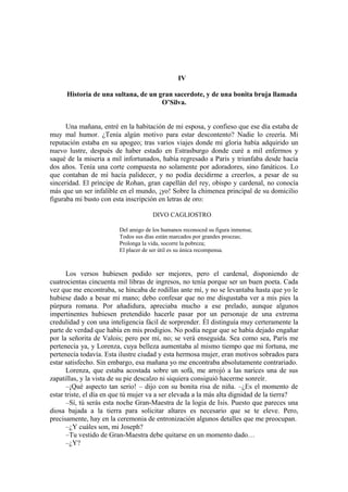 IV
Historia de una sultana, de un gran sacerdote, y de una bonita bruja llamada
O’Silva.
Una mañana, entré en la habitación de mi esposa, y confieso que ese día estaba de
muy mal humor. ¿Tenía algún motivo para estar descontento? Nadie lo creería. Mi
reputación estaba en su apogeo; tras varios viajes donde mi gloria había adquirido un
nuevo lustre, después de haber estado en Estrasburgo donde curé a mil enfermos y
saqué de la miseria a mil infortunados, había regresado a Paris y triunfaba desde hacía
dos años. Tenía una corte compuesta no solamente por adoradores, sino fanáticos. Lo
que contaban de mí hacía palidecer, y no podía decidirme a creerlos, a pesar de su
sinceridad. El príncipe de Rohan, gran capellán del rey, obispo y cardenal, no conocía
más que un ser infalible en el mundo, ¡yo! Sobre la chimenea principal de su domicilio
figuraba mi busto con esta inscripción en letras de oro:
DIVO CAGLIOSTRO
Del amigo de los humanos reconoced su figura inmensa;
Todos sus días están marcados por grandes proezas;
Prolonga la vida, socorre la pobreza;
El placer de ser útil es su única recompensa.
Los versos hubiesen podido ser mejores, pero el cardenal, disponiendo de
cuatrocientas cincuenta mil libras de ingresos, no tenía porque ser un buen poeta. Cada
vez que me encontraba, se hincaba de rodillas ante mí, y no se levantaba hasta que yo le
hubiese dado a besar mi mano; debo confesar que no me disgustaba ver a mis pies la
púrpura romana. Por añadidura, apreciaba mucho a ese prelado, aunque algunos
impertinentes hubiesen pretendido hacerle pasar por un personaje de una extrema
credulidad y con una inteligencia fácil de sorprender. Él distinguía muy certeramente la
parte de verdad que había en mis prodigios. No podía negar que se había dejado engañar
por la señorita de Valois; pero por mí, no; se verá enseguida. Sea como sea, París me
pertenecía ya, y Lorenza, cuya belleza aumentaba al mismo tiempo que mi fortuna, me
pertenecía todavía. Esta ilustre ciudad y esta hermosa mujer, eran motivos sobrados para
estar satisfecho. Sin embargo, esa mañana yo me encontraba absolutamente contrariado.
Lorenza, que estaba acostada sobre un sofá, me arrojó a las narices una de sus
zapatillas, y la vista de su pie descalzo ni siquiera consiguió hacerme sonreír.
–¡Qué aspecto tan serio! – dijo con su bonita risa de niña. –¿Es el momento de
estar triste, el día en que tú mujer va a ser elevada a la más alta dignidad de la tierra?
–Sí, tú serás esta noche Gran-Maestra de la logia de Isis. Puesto que pareces una
diosa bajada a la tierra para solicitar altares es necesario que se te eleve. Pero,
precisamente, hay en la ceremonia de entronización algunos detalles que me preocupan.
–¿Y cuáles son, mi Joseph?
–Tu vestido de Gran-Maestra debe quitarse en un momento dado…
–¿Y?
 
