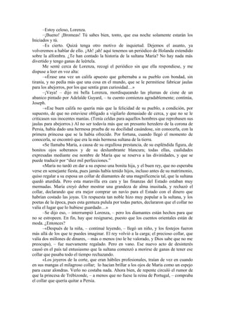 –Estoy celoso, Lorenza.
–¡Bueno! ¡Bromeas! Tú sabes bien, tonto, que esa noche solamente estarán los
Iniciados y tú.
–Es cierto. Quizá tenga otro motivo de inquietud. Dejemos el asunto, ya
volveremos a hablar de ello. ¡Ah! ¡ah! aquí tenemos un periódico de Holanda extendido
sobre la alfombra. ¿Te han contado la historia de la sultana María? No hay nada más
divertido y tengo ganas de leértela.
Me senté cerca de Lorenza, recogí el periódico sin que ella respondiese, y me
dispuse a leer en voz alta:
–«Érase una vez un califa apuesto que gobernaba a su pueblo con bondad, sin
tiranía, y no pedía más que una cosa en el mundo, que se le permitiese fabricar jaulas
para los abejorros, por los que sentía gran curiosidad…»
–¡Vaya! – dijo mi bella Lorenza, mordisqueando las plumas de cisne de un
abanico pintado por Adelaïde Guyard, – tu cuento comienza agradablemente; continúa,
Joseph.
–«Ese buen califa no quería más que la felicidad de su pueblo, a condición, por
supuesto, de que no estuviese obligado a vigilarlo demasiado de cerca, y que no se le
criticasen sus inocentes manías. (Tenía celdas para aquellos hombres que reprobasen sus
jaulas para abejorros.) Al no ser todavía más que un presunto heredero de la corona de
Persia, había dado una hermosa prueba de su docilidad casándose, sin conocerla, con la
primera princesa que se la había ofrecido. Por fortuna, cuando llegó el momento de
conocerla, se encontró que era la más hermosa sultana de la tierra.
«Se llamaba María, a causa de su orgullosa prestancia, de su espléndida figura, de
bonitos ojos soberanos y de su deslumbrante blancura; todas ellas, cualidades
expresadas mediante ese nombre de María que se reserva a las divinidades, y que se
puede traducir por “diez mil perfecciones.”
«María no tardó en dar a su esposo una bonita hija, y el buen rey, que no esperaba
verse en semejante fiesta, pues jamás había tenido hijos, incluso antes de su matrimonio,
quiso regalar a su esposa un collar de diamantes de una magnificencia tal, que la sultana
quedó aturdida. Pero esta maravilla era cara y las finanzas del Estado estaban muy
mermadas. María creyó deber mostrar una grandeza de alma inusitada, y rechazó el
collar, declarando que era mejor comprar un navío para el Estado con el dinero que
habrían costado las joyas. Un respuesta tan noble hizo muy popular a la sultana, y los
poetas de la época, pues esta gentuza pulula por todas partes, declararon que el collar no
valía el lugar que lo hubiese guardado…»
–Se dijo eso, – interrumpió Lorenza, – pero los diamantes están hechos para que
no se estropeen. En fin, hay que resignarse, puesto que los cuentos orientales están de
moda. ¿Entonces?
–«Después de la niña, – continué leyendo, – llegó un niño, y los festejos fueron
más allá de los que te puedes imaginar. El rey volvió a la carga; el precioso collar, que
valía dos millones de dinares, – más o menos (no le he valorado, y Dios sabe que no me
preocupa), – fue nuevamente regalado. Pero en vano. Ese nuevo acto de desinterés
causó en el país tal entusiasmo que la sultana comenzó a morirse de ganas de tener ese
collar que pasaba todo el tiempo rechazando.
«Los joyeros de la corte, que eran hábiles profesionales, traían de vez en cuando
en sus mangas el milagroso collar; lo hacían brillar a los ojos de María como un espejo
para cazar alondras. Verlo no costaba nada. Ahora bien, de repente circuló el rumor de
que la princesa de Trébizonde, – a menos que no fuese la reina de Portugal, – compraba
el collar que quería quitar a Persia.
 