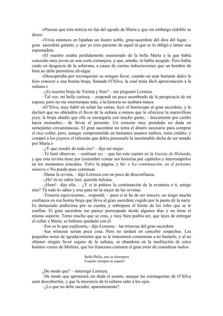 «Piensas que esta noticia no fue del agrado de María y que sin embargo redobló su
deseo.
«Vivía entonces en Ispahan un ilustre noble, gran-sacerdote del dios del lugar, –
gran sacerdote galante, y que yo creo pariente de aquel al que se lo obligó a lamer una
espumadera.
«El nuestro estaba perdidamente enamorado de la bella María a la que había
conocido muy joven en una corte extranjera, y que, antaño, lo había acogido. Pero había
caído en desgracia de la soberana, a causa de ciertas indiscreciones que un hombre de
bien no debe permitirse divulgar.
«Desesperaba por reconquistar su antiguo favor, cuando un azar bastante dulce le
hizo conocer a una bonita bruja, llamada O’Silva, la cual tenía fácil aproximación a la
sultana.»
–¿Es nuestra bruja de Treinta y Seis? – me preguntó Lorenza.
–Tal vez, mi bella curiosa, – respondí un poco asombrado de la perspicacia de mi
esposa; pero no me interrumpas más, o la historia no acabará nunca.
«O’Silva, muy hábil en echar las cartas, leyó el horóscopo al gran sacerdote, y le
declaró que no obtendría el favor de la sultana a menos que le ofreciese la maravillosa
joya; la bruja añadió que ella se encargaría con mucho gusto, – únicamente por cariño
hacia monseñor,– de llevar el presente. Un corazón muy prendado no duda en
semejantes circunstancias. El gran sacerdote no tenía el dinero necesario para comprar
el rico collar; pero, aunque comprometido en bastantes asuntos turbios, tenía crédito, y
compró a los joyeros el talismán que debía procurarle la inestimable dicha de ser amado
por María.»
–¿Y que resultó de todo eso? – dijo mi mujer.
–Te haré observar, – continué yo, – que leo este cuento en la Gazeta de Holanda,
y que esta revista tiene por costumbre contar sus historias por capítulos e interrumpirlos
en los momentos cruciales. Volví la página, y leí: « La continuación, en el próximo
número.» No puede pues continuar.
–Dame la revista, – dijo Lorenza con un poco de desconfianza.
–¡He! tú no sabes leer, querida italiana.
–¡Hum!– dijo ella. – ¿Y si te pidiese la continuación de la aventura a ti, amigo
mío? Tú todo lo sabes y eres para mí la mejor de las revistas.
–Temería equivocarme,– respondí; – pues si te he de ser sincero, no tengo mucha
confianza en esa bonita bruja que lleva al gran sacerdote cogido por la punta de la nariz.
Es demasiado ambiciosa por su cuenta, y sobrepasa el límite de los roles que se le
confían. El gran sacerdote me parece preocupado desde algunos días y no tiene el
mismo aspecto. Temo mucho que se crea, y muy bien podría ser, que lejos de entregar
el collar a María, se hubiese quedado con él.
–Eso es lo que explicaría,– dijo Lorenza – las tristezas del gran sacerdote.
–Sus tristezas serían poca cosa. Pero no tardará en concebir sospechas. Las
pequeñas notas de agradecimiento que se le transmiten comienzan a no bastarle, y al no
obtener ningún favor seguro de la sultana, se abandona en la meditación de estos
bonitos versos de Molière, que los franceses cometen el gran error de considerar malos:
Bella Philis, uno se desespera
Cuando siempre se espera!
¿De modo que? – interrogó Lorenza.
–De modo que apremiará sin duda el asunto, aunque las estratagemas de O’Silva
sean descubiertas, y que la inocencia de la sultana salte a los ojos.
–¿Lo que no debe suceder, aparentemente?
 