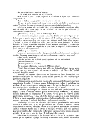 –Lo que no debe ser, – repetí seriamente.
Y, tras un silencio, continué con aire profundo:
–Era necesario que O’Silva empujase a la sultana a algún acto realmente
comprometedor.
–Eso es fácil de decir, querido. María tal vez sea virtuosa.
–Sí, pero el collar es resplandeciente como un cielo estrellado en una hermosa
noche. Tú misma, Lorenza, apenas resistirías con semejante deslumbramiento.
–¡Eh! no se trata de mí – respondió ella. – Mira, déjame decirte mi opinión sobre
eso: tú harías cien veces mejor en no mezclarte en esas intrigas peligrosas y,
sencillamente, darme el collar.
–¿Quién sabe, – le dije, – si no lo tendrás algún día?
En el mismo instante, se nos anunció una visita. Era Su Excelencia el príncipe de
Rohan, que no pasaba nunca un día sin verme. Me levanté con aire de condolencia
apropiada a sus melancolías, pues estaba muy taciturno desde hacía algún tiempo.
¡Caramba! vi entrar al príncipe en levita corta, con los labios sonrientes, la mirada
brillante, el rostro expandido, orgulloso como Artaban, semejante a Malborough
partiendo para la guerra. Su alegría era tal que perdía el respeto. Olvidó besarme la
mano y no pudo más que exclamar:
–¡Ah! mi querido maestro!
Lorenza vio que nos molestaba y desapareció dándonos la limosna de una de sus
sonrisas. Entonces, puede observar a mis anchas al príncipe extasiado y le pregunté:
–¿Qué sucede, Monseñor?
–¡Sucede que todo está olvidado y que soy el más feliz de los hombres!
–¿Quién os lo ha dicho?
–¿Cómo, quién me lo ha dicho?
–Sí, la condesa o la misma «persona»? ¿O’Silva o María?
–Tengo algo mejor que palabras. Vos sabéis, mi divino Cagliostro, que no tengo
secretos para vos; sois mi padre, mi maestro, mi oráculo, y mi Dios, – la Trinidad
reservada. Pues bien, mirad.
Me tendió una pequeña caja adornada con diamantes, en forma de medallón, que
me pareció húmeda de los besos con los que la había cubierto. La abrí, y confieso que
permanecí estupefacto.
Sobre dos cojines escarlatas, una mujer estaba acostada, en todo su esplendor con
deslumbrante desnudez. El pequeño tamaño de la imagen no excluía el acabado de los
detalles, y la semejanza de rasgos era tal que no se podía ignorar el original de un retrato
tan comprometedor. ¡Aquella que se había hecho pintar así, era María!
Se admitirá que la alegría del cardenal no tenía nada más que legitimidad; este
regalo – María se lo había enviado por la intermediación de O’Silva, – no dejaba
ninguna duda sobre las intenciones de la sultana. Por lo que a mi respecta, estaba
pasablemente asombrado, y muy satisfecho también. Aquella a la que llamábamos
O’Silva se había adecuado a mis instrucciones; habíamos obtenido éxito más allá de
nuestras esperanzas. El barón de Weisshaupt estaría contento conmigo.
Sin embargo, no estaba tan triunfante como debiera, pues la bonita bruja estaba
sometida a precauciones, y no sé qué sospecha me atravesó el espíritu. Miraba
ampliamente el amable y temerario retrato, a fin de fijar en mi memoria los menores
detalles de la rara belleza que se ofrecía a mis ojos, previendo que esos recuerdos
podrían serme útiles. Pero tenía mucho cuidad de no preocupar lo más mínimo a nuestro
prelado, y él me quitó el amor del alma y la embriaguez del corazón.
Además, debí retomar para el día siguiente el esclarecimiento de este asunto, – por
mucho que me importase, – porque mi mujer y yo habíamos hecho grandes preparativos
 
