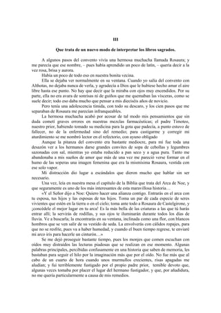 III
Que trata de un nuevo modo de interpretar los libros sagrados.
A algunos pasos del convento vivía una hermosa muchacha llamada Rosaura; y
me parecía que ese nombre, – pues había aprendido un poco de latín, – quería decir a la
vez rosa, brisa y aurora.
Había un poco de todo eso en nuestra bonita vecina.
Ella se dejaba ver normalmente en su ventana. Cuando yo salía del convento con
Althotas, no dejaba nunca de verla, y agradecía a Dios que le hubiese hecho amar el aire
libre hasta ese punto. No hay que decir que la miraba con ojos muy encendidos. Por su
parte, ella no era avara de sonrisas ni de guiños que me quemaban las vísceras, como se
suele decir; todo eso daba mucho que pensar a mis dieciséis años de novicio.
Pero tenía una adolescencia tímida, con todo su descaro, y los cien pasos que me
separaban de Rosaura me parecían infranqueables.
La hermosa muchacha acabó por acosar de tal modo mis pensamientos que sin
duda cometí graves errores en nuestras mezclas farmacéuticas; el padre Timoteo,
nuestro prior, habiendo tomado su medicina para la gota que padecía, a punto estuvo de
fallecer, no de la enfermedad sino del remedio; para castigarme y corregir mi
aturdimiento se me nombró lector en el refectorio, con ayuno obligado
Aunque la pitanza del convento era bastante mediocre, para mí fue toda una
desazón ver a los hermanos darse grandes convites de sopa de cebollas y legumbres
sazonadas con sal, mientras yo estaba reducido a pan seco y a agua pura. Tanto me
abandonaba a mis sueños de amor que más de una vez me pareció verse formar en el
humo de las soperas una imagen femenina que era la mismísima Rosaura, vestida con
ese solo vapor.
Mi distracción dio lugar a escándalos que dieron mucho que hablar sin ser
necesario.
Una vez, leía en nuestra mesa el capítulo de la Biblia que trata del Arca de Noe, y
que seguramente es uno de los más interesantes de esta maravillosa historia…
«Y el Señor dijo a Noe: Quiero hacer una alianza contigo. Entrarás en el arca con
tu esposa, tus hijos y las esposas de tus hijos. Toma un par de cada especie de seres
vivientes que estén en la tierra o en el cielo; toma ante todo a Rosaura de Castelgirone, y
¡concédele el mejor lugar en tu arca! Es la más bella de las criaturas a las que tú harás
entrar allí; la servirás de rodillas, y sus ojos te iluminarán durante todos los días de
lluvia. Ve a buscarla; la encontrarás en su ventana, inclinada como una flor, con blancos
hombros que se ven salir de su vestido de seda. La envolverás con cálidos ropajes, para
que no se resfríe, pues va a haber humedad, y cuando el buen tiempo regrese, te enviaré
mi arco iris para hacerle un cinturón…»
Se me dejó proseguir bastante tiempo, pues los monjes que comen escuchan con
oídos muy distraídos las lecturas piadosas que se realizan en ese momento. Algunas
palabras principales, percibidas confusamente en una historia que saben de memoria, les
bastaban para seguir el hilo por la imaginación más que por el oído. No fue más que al
cabo de un cuarto de hora cuando unos murmullos crecientes, risas apagadas me
aludían; y fui terriblemente fustigado por el propio padre prior, temible devoto que,
algunas veces tomaba por placer el lugar del hermano fustigador, y que, por añadidura,
no me quería particularmente a causa de mis remedios.
 