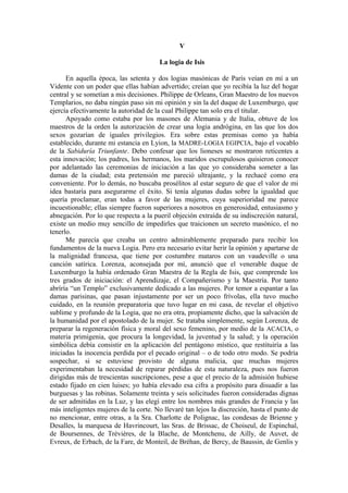 V
La logia de Isis
En aquella época, las setenta y dos logias masónicas de París veían en mí a un
Vidente con un poder que ellas habían advertido; creían que yo recibía la luz del hogar
central y se sometían a mis decisiones. Philippe de Orleans, Gran Maestro de los nuevos
Templarios, no daba ningún paso sin mi opinión y sin la del duque de Luxemburgo, que
ejercía efectivamente la autoridad de la cual Philippe tan solo era el titular.
Apoyado como estaba por los masones de Alemania y de Italia, obtuve de los
maestros de la orden la autorización de crear una logia andrógina, en las que los dos
sexos gozarían de iguales privilegios. Era sobre estas premisas como ya había
establecido, durante mi estancia en Lyion, la MADRE-LOGIA EGIPCIA, bajo el vocablo
de la Sabiduría Triunfante. Debo confesar que los lioneses se mostraron reticentes a
esta innovación; los padres, los hermanos, los maridos escrupulosos quisieron conocer
por adelantado las ceremonias de iniciación a las que yo consideraba someter a las
damas de la ciudad; esta pretensión me pareció ultrajante, y la rechacé como era
conveniente. Por lo demás, no buscaba prosélitos al estar seguro de que el valor de mi
idea bastaría para asegurarme el éxito. Si tenía algunas dudas sobre la igualdad que
quería proclamar, eran todas a favor de las mujeres, cuya superioridad me parece
incuestionable; ellas siempre fueron superiores a nosotros en generosidad, entusiasmo y
abnegación. Por lo que respecta a la pueril objeción extraída de su indiscreción natural,
existe un medio muy sencillo de impedirles que traicionen un secreto masónico, el no
tenerlo.
Me parecía que creaba un centro admirablemente preparado para recibir los
fundamentos de la nueva Logia. Pero era necesario evitar herir la opinión y apartarse de
la malignidad francesa, que tiene por costumbre mataros con un vaudeville o una
canción satírica. Lorenza, aconsejada por mí, anunció que el venerable duque de
Luxemburgo la había ordenado Gran Maestra de la Regla de Isis, que comprende los
tres grados de iniciación: el Aprendizaje, el Compañerismo y la Maestría. Por tanto
abríría “un Templo” exclusivamente dedicado a las mujeres. Por temor a espantar a las
damas parisinas, que pasan injustamente por ser un poco frívolas, ella tuvo mucho
cuidado, en la reunión preparatoria que tuvo lugar en mi casa, de revelar el objetivo
sublime y profundo de la Logia, que no era otra, propiamente dicho, que la salvación de
la humanidad por el apostolado de la mujer. Se trataba simplemente, según Lorenza, de
preparar la regeneración física y moral del sexo femenino, por medio de la ACACIA, o
materia primigenia, que procura la longevidad, la juventud y la salud; y la operación
simbólica debía consistir en la aplicación del pentágono místico, que restituiría a las
iniciadas la inocencia perdida por el pecado original – o de todo otro modo. Se podría
sospechar, si se estuviese provisto de alguna malicia, que muchas mujeres
experimentaban la necesidad de reparar pérdidas de esta naturaleza, pues nos fueron
dirigidas más de trescientas suscripciones, pese a que el precio de la admisión hubiese
estado fijado en cien luises; yo había elevado esa cifra a propósito para disuadir a las
burguesas y las robinas. Solamente treinta y seis solicitudes fueron consideradas dignas
de ser admitidas en la Luz, y las elegí entre los nombres más grandes de Francia y las
más inteligentes mujeres de la corte. No llevaré tan lejos la discreción, hasta el punto de
no mencionar, entre otras, a la Sra. Charlotte de Polignac, las condesas de Brienne y
Desalles, la marquesa de Havrincourt, las Sras. de Brissac, de Choiseul, de Espinchal,
de Boursennes, de Trévières, de la Blache, de Montchenu, de Ailly, de Auvet, de
Evreux, de Erbach, de la Fare, de Monteil, de Bréhan, de Bercy, de Baussin, de Genlis y
 