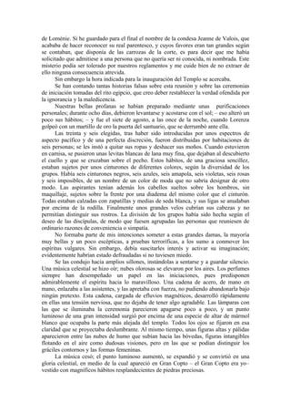 de Loménie. Si he guardado para el final el nombre de la condesa Jeanne de Valois, que
acababa de hacer reconocer su real parentesco, y cuyos favores eran tan grandes según
se contaban, que disponía de las carrozas de la corte, es para decir que me había
solicitado que admitiese a una persona que no quería ser ni conocida, ni nombrada. Este
misterio podía ser tolerado por nuestros reglamentos y me cuide bien de no extraer de
ello ninguna consecuencia atrevida.
Sin embargo la hora indicada para la inauguración del Templo se acercaba.
Se han contando tantas historias falsas sobre esta reunión y sobre las ceremonias
de iniciación tomadas del rito egipcio, que creo deber restablecer la verdad ofendida por
la ignorancia y la maledicencia.
Nuestras bellas profanas se habían preparado mediante unas purificaciones
personales; durante ocho días, debieron levantarse y acostarse con el sol; – eso alteró un
poco sus hábitos; – y fue el siete de agosto, a las once de la noche, cuando Lorenza
golpeó con un martillo de oro la puerta del santuario, que se derrumbó ante ella.
Las treinta y seis elegidas, tras haber sido introducidas por unos espectros de
aspecto pacífico y de una perfecta discreción, fueron distribuidas por habitaciones de
seis personas; se les instó a quitar sus ropas y deshacer sus moños. Cuando estuvieron
en camisa, se pusieron unas levitas blancas de lana muy fina, que dejaban al descubierto
el cuello y que se cruzaban sobre el pecho. Estos hábitos, de una graciosa sencillez,
estaban sujetos por unos cinturones de diferentes colores, según la diversidad de los
grupos. Había seis cinturones negros, seis azules, seis amapola, seis violetas, seis rosas
y seis imposibles, de un nombre de un color de moda que no sabría designar de otro
modo. Las aspirantes tenían además los cabellos sueltos sobre los hombros, sin
maquillaje, sujetos sobre la frente por una diadema del mismo color que el cinturón.
Todas estaban calzadas con zapatillas y medias de seda blanca, y sus ligas se anudaban
por encima de la rodilla. Finalmente unos grandes velos cubrían sus cabezas y no
permitían distinguir sus rostros. La división de los grupos había sido hecha según el
deseo de las discípulas, de modo que fuesen agrupadas las personas que reuniesen de
ordinario razones de conveniencia o simpatía.
No formaba parte de mis intenciones someter a estas grandes damas, la mayoría
muy bellas y un poco escépticas, a pruebas terroríficas, a los sumo a conmover los
espíritus vulgares. Sin embargo, debía suscitarles interés y activar su imaginación;
evidentemente habrían estado defraudadas si no tuviesen miedo.
Se las condujo hacia amplios sillones, instándolas a sentarse y a guardar silencio.
Una música celestial se hizo oír; nubes olorosas se elevaron por los aires. Los perfumes
siempre han desempeñado un papel en las iniciaciones, pues predisponen
admirablemente el espíritu hacia lo maravilloso. Una cadena de acero, de mano en
mano, enlazaba a las asistentes, y las apretaba con fuerza, no pudiendo abandonarla bajo
ningún pretexto. Esta cadena, cargada de efluvios magnéticos, desarrolló rápidamente
en ellas una tensión nerviosa, que no dejaba de tener algo agradable. Las lámparas con
las que se iluminaba la ceremonia parecieron apagarse poco a poco, y un punto
luminoso de una gran intensidad surgió por encima de una especie de altar de mármol
blanco que ocupaba la parte más alejada del templo. Todos los ojos se fijaron en esa
claridad que se proyectaba deslumbrante. Al mismo tiempo, unas figuras altas y pálidas
aparecieron entre las nubes de humo que subían hacia las bóvedas, figuras intangibles
flotando en el aire como dudosas visiones, pero en las que se podían distinguir los
gráciles contornos y las formas femeninas.
La música cesó; el punto luminoso aumentó, se expandió y se convirtió en una
gloria celestial, en medio de la cual apareció en Gran Copto – el Gran Copto era yo–
vestido con magníficos hábitos resplandecientes de piedras preciosas.
 