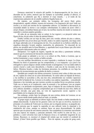 Entonces mencioné la miseria del pueblo, la despreocupación de los ricos, el
desorden de las cortes; anuncié que los tiempos se acercaban; predije el diluvio, el
cataclismo, la catástrofe que iba a destruir el viejo mundo, – y el ruido de las
respiraciones jadeantes de mi amable auditorio llegaba hasta mi.
De repente, ¡un estrépito súbito, las trompetas del juicio final, gritos
desgarradores, agudos silbidos, truenos de tormenta y los fogonazos del rayo! todo eso
resonó y se cruzó por encima de las espantadas cabezas. La claridad se desvaneció; la
oscuridad añadió su horror a ese estrépito sobrehumano; la cadena de acero vibró y
arrojó chispas; circulaban llamas por el aire; las neófitas muertas de miedo se reunían en
enjambre y emitían amplios gemidos…
Al cabo de un momento todo se calmó, la luz regresó y se proyectó sobre una
figura divina, de pie sobre el altar de mármol blanco.
Estaba vestida con un traje de lana, pero este vestido, abierto de pies a cabeza,
dejaba percibir una joven diosa que llevaba, atada a la cadera izquierda, una larga cinta
de fuego adornada con el monograma de Isis. Era escultural en su belleza soberbia; su
orgullosa desnudez levantó amplios murmullos de admiración. Yo descendí de mi
gloria, me arrodillé ante la Gran-Maestra, y, agachado besé su pie blanco que ella retiró
para apoyarlo dulcemente sobre mi cabeza.
Desaparecí. Un rugido de órgano, seguido de una dulce y penetrante sinfonía,
anunció que la ceremonia de Iniciación comenzaba.
Cada grupo se adelantó a su vez y se colocó en fila, frente a Lorenza, que se
inclinó lentamente y cuyo vestido se había cerrado.
Las seis neófitas descubrieron su seno izquierdo y tendieron la mano. La Gran-
Maestra les dictó el juramente que las comprometía, y a su respuesta: «¡Lo juro!» les
entregaba la «pieza mágica» donde estaba trazado el pentagrama. Con sus dedos daba la
unción crucial a cada seno descubierto, y besaba a cada una de las iniciadas en los
labios. Mientras besaba a todas las hermanas presentes, les confiaba en voz baja las
palabras de reconocimiento que acababa de darles a conocer.
Quedaba por cumplir una última ceremonia. Lorenza tomó sobre el altar una cesta
de oro, repleta de cintas de un color deslumbrante. Se sentó sobre un trípode de bronce,
y las neófitas se acercaban a ella, una tras otra, entreabriendo sus vestidos vaporosos
para recibir la banda de Isis. Lorenzo se la ataba a sus caderas izquierdas, – concediendo
dispensas a las iniciadas que por razones sociales no podían llevar esa gloriosa enseña.
Todo eso se hacía en el crepúsculo, entre la armonía y los perfumes, con un respeto
religioso y un profundo recogimiento; pues, bajo el imperio de una exaltación ficticia,
esas cabezas aturdidas y coquetas comprendían que en el fondo de esos ritos, había un
objetivo elevado, una gran idea, un voto de regeneración social, superior a las
puerilidades de los dogmas de la magia.
Sin embargo, oculto bajo los pliegues de una cortina, detrás de Lorenza, en un
lugar oscuro desde donde podía observar todo, yo miraba.
El grupo negro se adelantó en último lugar; fue éste donde se había introducido la
adepta desconocida. A pesar de los gruesos velos con los que se envolvía, reconocí al
principio a la condesa de Valois por su cintura, por su elegante pierna y su pequeño pie.
Pero la persona que la seguía la superaba en una cabezal; tenía la majestad y la
ondulación del cisne, aunque su caminar fuese un poco descoordinado. Se podía
apreciar que era presa de una intensa emoción. Sus compañeras la sostenían suavemente
con una especie de respeto, y parecían animarla. Ella recibió la cinta de Isis, y yo
palidecí, y sentí volverme loco ante la blancura nívea y el esplendor magistral de sus
formas. Reconocí, sí, reconocí el original del retrato que me mostró el cardenal de
Rohan! ¡Cómo! Sería posible que María… Pero de repente, un golpe de gong sonó,
 