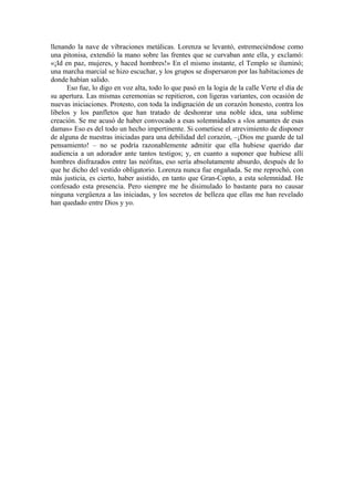 llenando la nave de vibraciones metálicas. Lorenza se levantó, estremeciéndose como
una pitonisa, extendió la mano sobre las frentes que se curvaban ante ella, y exclamó:
«¡Id en paz, mujeres, y haced hombres!» En el mismo instante, el Templo se iluminó;
una marcha marcial se hizo escuchar, y los grupos se dispersaron por las habitaciones de
donde habían salido.
Eso fue, lo digo en voz alta, todo lo que pasó en la logia de la calle Verte el día de
su apertura. Las mismas ceremonias se repitieron, con ligeras variantes, con ocasión de
nuevas iniciaciones. Protesto, con toda la indignación de un corazón honesto, contra los
libelos y los panfletos que han tratado de deshonrar una noble idea, una sublime
creación. Se me acusó de haber convocado a esas solemnidades a «los amantes de esas
damas» Eso es del todo un hecho impertinente. Si cometiese el atrevimiento de disponer
de alguna de nuestras iniciadas para una debilidad del corazón, –¡Dios me guarde de tal
pensamiento! – no se podría razonablemente admitir que ella hubiese querido dar
audiencia a un adorador ante tantos testigos; y, en cuanto a suponer que hubiese allí
hombres disfrazados entre las neófitas, eso sería absolutamente absurdo, después de lo
que he dicho del vestido obligatorio. Lorenza nunca fue engañada. Se me reprochó, con
más justicia, es cierto, haber asistido, en tanto que Gran-Copto, a esta solemnidad. He
confesado esta presencia. Pero siempre me he disimulado lo bastante para no causar
ninguna vergüenza a las iniciadas, y los secretos de belleza que ellas me han revelado
han quedado entre Dios y yo.
 