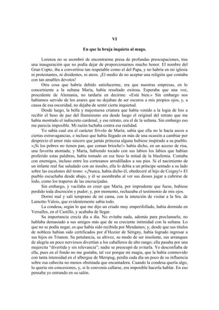 VI
En que la bruja inquieta al mago.
Lorenza no se asombró de encontrarme presa de profundas preocupaciones, tras
una inauguración que no podía dejar de proporcionarnos mucho honor. El nombre del
Gran Copto, iba a convertirse tan respetable como el del Papa, y no habría en mi iglesia
ni protestantes, ni disidentes, ni ateos. ¡El medio de no aceptar una religión que contaba
con tan amables devotos!
Otra cosa que habría debido satisfacerme, era que nuestras empresas, en lo
concerniente a la sultana María, había resultado exitosa. Esperaba que una voz,
procedente de Alemania, no tardaría en decirme: «Está bien.» Sin embargo nos
habíamos servido de los azares que no dejaban de ser oscuros a mis propios ojos, y, a
causa de esa oscuridad, no dejaba de sentir cierta inquietud.
Desde luego, la bella y majestuosa criatura que había venido a la logia de Isis a
recibir el beso de paz del Iluminismo era desde luego el original del retrato que me
había mostrado el indiscreto cardenal, y ese retrato, era el de la sultana. Sin embargo eso
me parecía imposible. Mi razón luchaba contra esa realidad.
Yo sabía cual era el carácter frívolo de María; sabía que ella no le hacía ascos a
ciertas extravagancias, e incluso que había llegado en más de una ocasión a cambiar por
desprecio el amor más sincero que jamás princesa alguna hubiese inspirado a su pueblo.
«¡Si los pobres no tienen pan, que coman brioche!» había dicho, en un acceso de risa,
una favorita atontada; y María, habiendo tocado con sus labios los labios que habían
proferido estas palabras, había tomado en ese beso la mitad de la blasfemia. Contaba
con enemigos, incluso entre los cortesanos arrodillados a sus pies. Si el nacimiento de
un infante real fue saludado con un insulto, ella lo debía a un príncipe sentado a su lado
sobre las escalones del trono: «¡Nunca, había dicho él, obedeceré al hijo de Coigny!» El
pueblo escuchaba desde abajo, y él se asombraba al ver sus dioses jugar a cubrirse de
lodo, como los traperos de las encrucijadas.
Sin embargo, y vacilaba en creer que María, por imprudente que fuese, hubiese
perdido toda discreción y pudor; y, por momento, rechazaba el testimonio de mis ojos.
Dormí mal y salí temprano de mi cama, con la intención de visitar a la Sra. de
Lamotte-Valois, que evidentemente sabía todo.
La condesa, según lo que me dijo un criado muy emperifollado, había dormido en
Versalles, en el Castillo, y acababa de llegar.
Su importancia crecía día a día. No evitaba nada, además para proclamarlo, no
hablaba demasiado a sus amigos más que de su creciente intimidad con la sultana. Lo
que no se podía negar, es que había sido recibida por Mesdames; y, desde que sus títulos
de nobleza habían sido certificados por d’Hozier de Sérigny, había logrado ingresar a
sus hijos en Trianon. Su petulancia, su altivez, su modo de ser insolente, sus arranques
de alegría un poco nerviosos divertían a los caballeros de alto rango; ella pasaba por una
mujercita “divertida y sin relevancia”; nadie se preocupó de evitarla. Yo desconfiaba de
ella, pues en el fondo no me gustaba, tal vez porque mi magia, que la había conmovido
con tanta intensidad en el albergue de Merspug, perdía cada día un poco de su influencia
sobre esa cabecita no menos obstinada que encantadora. Cuando la condesa quería algo,
lo quería sin concesiones, y, si le convenía callarse, era imposible hacerla hablar. En eso
pensaba yo entrando en su salón.
 