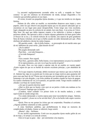 La encontré negligentemente acostada sobre su sofá, y ocupada en “hacer
costura,” lo que era entonces un divertimento de moda, aunque disgustaba a los
visitantes que portaban galones en sus trajes.
Al verme, levantó sus pequeñas tijeras doradas, y vi que me miraba no sin alguna
lástima.
Delante de ella, sobre un mueble, se encontraban dispersos unos trapos y unos
papeles, entre los que observé una pequeña tarjeta que no me pareció adecuado que se
encontrase en ese lugar para pasar desapercibida. Como tengo una vista excelente,
logré, alargando un poco la cortesía de mi saludo, leer esta línea: A mi prima de Valois.
Muy bien. He aquí que debía imponer respeto a los imbéciles e incluso a algunas
personas cabales. Me apresuré a decir a Jeanne algunas galanterías de buen gusto sobre
el frescor de su tez, y le solicité noticias de su marido, una especie de gran gendarme
lleno de buena voluntad, con el que se había casado sin saber demasiado por qué. «Para
disfrutar del adulterio» decían las malas lenguas.
–Mi querido conde, – dijo la bella Jeanne, – os preocupáis de mi marido antes que
de mí; hablemos de cosas serias. ¿Qué deseáis de mí?
–¿No lo sabéis?
–Me juzgáis demasiado sutil.
–Pues bien… con toda franqueza…
–¿Con toda franqueza?
–Sí.
–Vais a mentir. Pero seguid.
–Pues bien, ¿quisiera saber, bella Jeanne, si no representamos un poco la comedia?
–Si la representamos, ¿no sois vos el que ha escrito el guión?
–En parte. Pero vos sois mujer a aportar más de un cambio en vuestro papel.
¿Estáis segura de que no os burláis de nuestro excelente príncipe, y por añadidura de
mí?
–En lo que respecta al príncipe, debéis reconocer que merece que una se burle de
él. Además hay algo en su pasión por la reina que no tengo motivos para quejarme del
poco caso que hace de mi? Pienso que mi persona, por incompleta que sea, bien vale un
homenaje a mi sola dirigido, y me irrita cambiar de nombre cuando las luces de apagan.
En cuanto a burlarme de vos, ni lo penséis, mi querido conde. Tengo mucho cuidado en
ofender a un brujo de vuestra fuerza.
–¿Así que no queréis decirme nada?
–¿Qué os diría que no hayáis visto ayer en un jarrón o leído esta mañana en los
ojos de Lorenza? Supongo que os burláis.
–¡Condesa, tened cuidado! Un primer éxito os da mucha audacia, y estáis
equivocada no siendo amiga mía.
–Vos amáis demasiado a vuestra esposa para tener necesidad de amigas. Además,
¿de qué os quejáis? ¿Acaso no os he servido bien? ¿No se ha hecho todo según vuestros
deseos?
–Quizá. Pero no me gustan los éxitos que me sorprenden. Ponedme al corriente.
¿Algunas palabras solamente al oído, querida?
A estas familiares palabras, que probablemente le dirigí en memoria de
complicidades olvidadas, Jeanne se ruborizó, luego sonrió:
–¡Bueno!– dijo – Inclinaos.
Yo me incliné ingenuamente. Cortó con sus pequeñas tijeras medio galón de oro
de mi traje, y lo arrojó a su cesta de costura.
–Esto es lo que se gana – dijo – por atormentar a las mujeres.
 