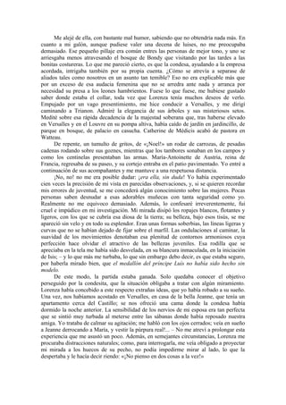 Me alejé de ella, con bastante mal humor, sabiendo que no obtendría nada más. En
cuanto a mi galón, aunque pudiese valer una decena de luises, no me preocupaba
demasiado. Ese pequeño pillaje era común entres las personas de mejor tono, y uno se
arriesgaba menos atravesando el bosque de Bondy que visitando por las tardes a las
bonitas costureras. Lo que me pareció cierto, es que la condesa, ayudando a la empresa
acordada, intrigaba también por su propia cuenta. ¿Cómo se atrevía a separase de
aliados tales como nosotros en un asunto tan temible? Eso no era explicable más que
por un exceso de esa audacia femenina que no se arredra ante nada y arranca por
necesidad su presa a los leones hambrientos. Fuese lo que fuese, me hubiese gustado
saber donde estaba el collar, toda vez que Lorenza tenía muchos deseos de verlo.
Empujado por un vago presentimiento, me hice conducir a Versalles, y me dirigí
caminando a Trianon. Admiré la elegancia de sus árboles y sus misteriosos setos.
Medité sobre esa rápida decadencia de la majestad soberana que, tras haberse elevado
en Versalles y en el Louvre en su pompa altiva, había caído de jardín en jardincillo, de
parque en bosque, de palacio en casucha. Catherine de Médicis acabó de pastora en
Watteau.
De repente, un tumulto de gritos, de «¡Noel!» un rodar de carrozas, de pesadas
cadenas rodando sobre sus goznes, mientras que los tambores sonaban en los campos y
como los centinelas presentaban las armas. María-Antoinette de Austria, reina de
Francia, regresaba de su paseo, y su cortejo entraba en el patio pavimentado. Yo entré a
continuación de sus acompañantes y me mantuve a una respetuosa distancia.
¡No, no! no me era posible dudar: ¡era ella, sin duda! Yo había experimentado
cien veces la precisión de mi vista en parecidas observaciones, y, si se quieren recordar
mis errores de juventud, se me concederá algún conocimiento sobre las mujeres. Pocas
personas saben desnudar a esas adorables muñecas con tanta seguridad como yo.
Realmente no me equivoco demasiado. Además, lo confesaré irreverentemente, fui
cruel e impúdico en mi investigación. Mi mirada disipó los ropajes blancos, flotantes y
ligeros, con los que se cubría esa diosa de la tierra; su belleza, bajo esos tisús, se me
apareció sin velo y en todo su esplendor. Eran unas formas soberbias, las líneas ligeras y
curvas que no se habían dejado de fijar sobre el marfil. Las ondulaciones al caminar, la
suavidad de los movimientos denotaban esa plenitud de contornos armoniosos cuya
perfección hace olvidar el atractivo de las bellezas juveniles. Esa rodilla que se
apreciaba en la tela me había sido desvelada, en su blancura inmaculada, en la iniciación
de Isis; – y lo que más me turbaba, lo que sin embargo debo decir, es que estaba seguro,
por haberla mirado bien, que el medallón del príncipe Luís no había sido hecho sin
modelo.
De este modo, la partida estaba ganada. Solo quedaba conocer el objetivo
perseguido por la condesita, que la situación obligaba a tratar con algún miramiento.
Lorenza había concebido a este respecto extrañas ideas, que yo había robado a su sueño.
Una vez, nos habíamos acostado en Versalles, en casa de la bella Jeanne, que tenía un
apartamento cerca del Castillo; se nos ofreció una cama donde la condesa había
dormido la noche anterior. La sensibilidad de los nervios de mi esposa era tan perfecta
que se sintió muy turbada al meterse entre las sábanas donde había reposado nuestra
amiga. Yo trataba de calmar su agitación; me habló con los ojos cerrados; veía en sueño
a Jeanne derrocando a María, y vestir la púrpura real!... – No me atreví a prolongar esta
experiencia que me asustó un poco. Además, en semejantes circunstancias, Lorenza me
procuraba distracciones naturales; como, para interrogarla, me veía obligado a proyectar
mi mirada a los huecos de su pecho, no podía impedirme mirar al lado, lo que la
despertaba y le hacía decir riendo: «¡No pienso en dos cosas a la vez!»
 
