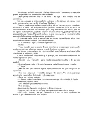 Sin embargo, yo había regresado a Paris y allí encontré a Lorenza muy preocupada
por mí. El príncipe Luis había venido y me esperaba.
–¡Seré primer ministro antes de un mes! – me dije – más contento que de
costumbre.
No me pertenecía a mí insinuarle lo contrario; yo lo dejé con mi esposa, y me
retiré a mi despacho para escribir al barón de Wisshaupt.
Estaba ocupado anunciando nuestro triunfo al jefe de los Areopagistas, cuando se
me anunció al padre Loth, religioso mínimo que había encontrado dos o tres veces en
casa de la señora de Valois. Era un monje gordo, muy buen muchacho, pesado, pero de
un espíritu bastante liberal, que había obtenido predicar ante el rey, por la protección del
gran capellán de Francia. Me acordé incluso, en esta ocasión, que la condesa lo había
desolado al afirmar que «predicaba como un pantufla».
El reverendo padre entró, se aseguró por una mirada que estábamos solos, y me
hizo una señal masónica tras las cual le tendí la mano.
–Se os confunde – dijo – y también al príncipe Luís.
Añadió:
–Tened cuidado, que un asunto de esta importancia no acaba por un escándalo
minúsculo, cayendo sobre vos, y que no os sería de ningún provecho.
Me hizo un gesto de discreción y de fraternidad, retomó el porte pesado que había
abandonado al hablarme, y salió.
Corrí a encontrarme con Lorenza y el príncipe, que parecieron sorprendidos de
verme regresar tan aprisa.
–Príncipe, – dije vivamente, – ¿Qué pruebas seguras tenéis del favor del que vos
gozáis?
–De entrada este, – dijo él llevando la mano al medallón que tenía en el cuello.
–¿Y luego?
–¿Qué os diría yo? Sonrisas, signos imperceptibles con los que los ojos no se
equivocan.
–Poca cosa – respondí. – Temed las trampas y los errores. Vos sabéis que tengo
presciencia; escuchadme. Solicitaréis verla en persona.
–¡Es un atrevimiento ingenuo!
–La fortuna está en los audaces. Hace falta también que ella os escriba. Exigidlo.
–Obedeceré, querido conde.
–¡Que este consejo quede entre nosotros!
–Os lo prometo.
A continuación el príncipe nos dejó, y yo dije a mi esposa:
–Lorenza, ¿sabes lo que preveo? que nuestra condesita va a estar en apuros.
–¡Oh! – dijo Lorenza,– ¿por qué? Es extraño en ti tener tan buena opinión de las
reinas, tú que conoces tan bien a las mujeres.
 