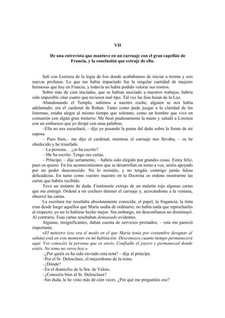 VII
De una entrevista que mantuve en un carruaje con el gran capellán de
Francia, y la conclusión que extraje de ella.
Salí con Lorenza de la logia de Isis donde acabábamos de iniciar a treinta y seis
nuevas profanas. Lo que me había impactado fue la singular cantidad de mujeres
hermosas que hay en Francia, y todavía no había podido valorar sus rostros.
Sobre más de cien iniciadas, que se habían asociado a nuestros trabajos, habría
sido imposible citar cuatro que tuviesen mal tipo. Tal vez las feas huían de la Luz.
Abandonando el Templo, subimos a nuestro coche; alguien se nos había
adelantado; era el cardenal de Rohan. Tanto como pude juzgar a la claridad de las
linternas, estaba alegre al mismo tiempo que solemne, como un hombre que vive en
comunión con algún gran misterio. Me besó piadosamente la mano y saludó a Lorenza
con un embarazo que yo disipé con unas palabras.
–Ella no nos escuchará, – dije yo posando la punta del dedo sobre la frente de mi
esposa.
– Pues bien,– me dijo el cardenal, mientras el carruaje nos llevaba, – os he
obedecido y he triunfado.
– La persona… ¿os ha escrito?
– Me ha escrito. Tengo sus cartas.
– Príncipe, – dije seriamente, – habéis sido elegido por grandes cosas. Estoy feliz,
pues os quiero. En los acontecimientos que se desarrollan en torno a vos, seréis apoyado
por un poder desconocido. No lo resistáis, y no tengáis conmigo jamás falsas
delicadezas. En tanto como vuestro maestro en la Doctrina os ordeno mostrarme las
cartas que habéis recibido.
Tuvo un instante de duda. Finalmente extrajo de un maletín rojo algunas cartas
que me entregó. Ordené a mi cochero detener el carruaje y, acercándome a la ventana,
observé las cartas.
La escritura me resultaba absolutamente conocida; el papel, la fragancia, la tinta
eran desde luego aquellos que María usaba de ordinario; no había nada que reprocharles
al respecto; yo no lo hubiese hecho mejor. Sin embargo, mi desconfianza no disminuyó.
Al contrario. Esas cartas resultaban demasiado evidentes.
Algunas, insignificantes, daban cuenta de servicios prestados; – esta me pareció
importante:
«El ministro (ese era el modo en el que María tenía por costumbre designar al
sultán) está en este momento en mi habitación. Desconozco cuanto tiempo permanecerá
aquí. Vos conocéis la persona que os envío. Confiadle el joyero y permaneced donde
estéis. No temo no veros hoy.»
–¿Por quién os ha sido enviado esta nota? – dije al príncipe.
–Por el Sr. Delesclaux, el mayordomo de la reina.
–¿Dónde?
–En el domicilio de la Sra. de Valois.
–¿Conocéis bien al Sr. Delesclaux?
–Sin duda, le he visto más de cien veces. ¿Por qué me preguntáis eso?
 