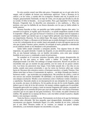 En otra ocasión cometí una falta más grave. Empujado por no sé qué calor de la
sangre, subí al púlpito de lectura con intenciones agresivas. Tenía a Rosaura en la
cabeza y en las venas, y cuando abrí los evangelios situados ante mí, la percibí en el
margen, graciosamente iluminada, en traje de visita, con un paje que llevaba la cola de
su vestido. El libro la llamaba… no sé qué nombre. Pero ¡qué importaba! Yo la llamaba
Rosaura. Fingiendo leer, la describía con entusiasmo a mis auditores, y, Dios me
perdone, creo que les hablaba de sus brazos desnudos con los que yo había soñado la
noche anterior.
Rosaura buscaba su hijo, un querubín que había perdido algunos días antes. Lo
encontró en la iglesia, le regañó, quiso llevárselo, y se quedó estupefacta cuando el niño
le respondió: «Mujer, ¿por qué me buscas?» Entonces yo me indigné ante tal respuesta a
semejante madre! que declaré que en su lugar habría aplicado unas buenas bofetadas a
ese impertinente. Rumores. Se me ordenó bajar. Me negué; afirmé haber leído el texto;
confundí a la Virgen y a Rosaura en tal historia que no podía distinguir la una de la otra;
se me tiró violentamente de mi vestido; lancé una patada al rostro del agresor que no era
otro que el padre Timoteo; gritos, tumulto; fui arrojado al suelo, golpeado e introducido
en un calabozo donde se me abandonó a mis pensamientos.
Jamás había estado sometido a semejante prueba. Tras algunas horas de rabia
impotente, me quedé dormido. Cuando me desperté, en una atmósfera pesada, espesa y
fría, en una humead malsana, con un hambre devoradora, creía estar para siempre
hundido en un in-pace y condenado a morir de privaciones.
Se contaban en el convento siniestras leyendas sobre monjes desaparecidos de
repente, de los que nunca se había vuelto a hablar. El castigo me pareció
desproporcionado a mi falta. Sin embargo el tiempo transcurría. Recorrí mi prisión; no
encontraba más que un montón de paja podrida, con los restos de un grueso cántaro
roto. Las horas me parecieron muy largas. Creía haber pasado dos o tres días en esa
tumba, cuando unos pasos arrastrados y una luz rojiza me hicieron saber que venían
hacia mí. Reconocí dos siniestros rostros, el hermano carcelero y el padre Timoteo. Este
último tenía bajo su brazo el instrumento de suplicio, – un látigo formado por fuertes y
hermosos nudos, – que acariciaba con complacencia. Me estremecí de cólera, y sentí en
mis nervios una tensión formidable! Mi debilidad y mi desaliento habían dado paso a
una enérgica resolución. Miraba a esos monstruos como si hubiesen venido a matarme y
a sepultarme. Haciendo alarde en mi desesperación de una intrepidez de la que todavía
me acuerdo, me puse a la defensiva. En los guiños de ojos de los recién llegados, pude
deducir que al venir de la luz del exterior, los monjes estaban cegados por la oscuridad.
Enseguida aproveché esa ventaja y tomé un enorme fragmento del cántaro, asestando un
violento golpe en la coronilla del prior que cayó de espaldas. Me volví hacia el hermano
carcelero que no era capaz de una gran resistencia. Tuvo miedo, me pidió clemencia de
rodillas. Me apoderé de su manojo de llaves y salí, tras haber cerrado la puerta y dejado
dentro a mis enemigos vencidos.
Tenía las llaves y conocía la casa. Precisamente era la hora en la que los hermanos
estaban todos oficiando. Me hice pequeño, pasé desapercibido, disimulaba y evitaba
encontrarme con alguien; finalmente llegué a la calle, aturdido de mi éxito, ¡sofocado
por el aire libre! Rosaura estaba en su ventana, yo empujé su puerta siempre
entreabierta, y un momento después me encontraba a sus pies.
 