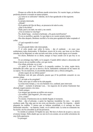 –Porque un collar de dos millones puede extraviarse. En vuestro lugar, yo hubiese
preferido ponerlo a recaudo en manos propias.
–¿La nota no es suficiente? Además, me lo han agradecido al día siguiente.
–¿Quién?
–La propia interesada.
–¿Dónde?
–En la galería del Ojo de Buey, en presencia de toda la corte.
–¿Qué os ha dicho?
–Nada; pasó a mi lado, me miró y me sonrió.
–¿Vos no teníais la vista baja?
–No, desde luego, –exclamó el príncipe. ¿Os gusta mortificarme?
–Yo no os mortifico, querido. Lo que digo es en vuestro propio interés.
–Dos días después, Boehmer escribió a la reina para agradecerle haber aceptado el
collar.
–¿Y qué respondió la reina?
–Nada.
–La carta puede haber sido interceptada.
–Y el cielo puede caer sobre la tierra, – djo el cardenal, – en cuyo caso
acabaríamos todos destrozados. Si Boehmer, joyero de la corte, que tiene en sus libros
entradas de Su Majestad, no sabe enviarle una carta, no hay nada seguro en el mundo.
–En efecto, Bohemer no es idiota, aunque se haya casado con la que hoy es su
esposa.
–Es un estratega muy hábil, os lo aseguro. Cuando debió reducir a doscientas mil
libras el precio de ese maldito collar, creí que moría.
–Esa rebaja, príncipe, no es real.
–¿A quién le dice eso? Tomad a la pequeña condesa. La reina, según decía,
disfrutaba del collar, que no se atrevía a llevar, habiéndolo rechazado de las manos de
su esposo. No era manirrota, lo encontraba demasiado caro y ofrecía entregarlo…
–¿Estáis seguro de ese último punto?
–Boehmer está ahí para afirmarlo, puesto que él ha preferido consentir en esa
enorme rebaja.
–¿Y, así todo se ha arreglado?
–Todo, salvo que el collar no ha sido pagado.
–La reina tiene tiempo, y vos sois bastante rico, cardenal, para intervenir.
–¡Hum! – exclamó el príncipe Luis, – los negocios de mi primo Guémenée han
afectado negativamente a los míos.
–Tenéis amigos.
–Los amigos que prestan un millón son escasos.
–¡Un millón! ¡Qué bagatela! ¿No estoy aquí?
–¿Vos, conde?
–Yo mismo. Charlaremos de ese detalle llegado el momento.
–Bien – dijo el príncipe, a quien las lágrimas inundaban los ojos, – no quiero
ocultaros nada. Hay algo que no me creía con derecho a revelar. No importa, – añadió
plegando las rodillas. Y pienso que se hubiese arrodillado si el carruaje no fuese
demasiado estrecho, – no importa, conde, vos lo sabréis todo. La reina no solamente me
ha escrito; me ha concedido su divina presencia.
Yo miraba al cardenal. Él bajaba los ojos. Me hizo el efecto de un pavo y una oca
al mismo tiempo. Debo añadir que ese aire no le era común; era un noble eclesiástico de
muy bella apariencia.
Yo proseguí:
 