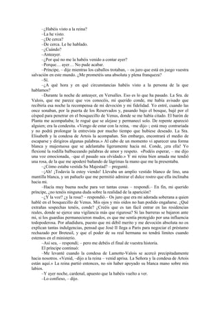 –¿Habéis visto a la reina?
–La he visto.
–¿De cerca?
–De cerca. Le he hablado.
–¿Cuándo?
–Anteayer.
–¿Por qué no me la habéis venido a contar ayer?
–Porque… ayer… No pude acabar.
–Príncipe, – dije mientras los caballos trotaban, – os juro que está en juego vuestra
salvación en este mundo. ¿Me prometéis una absoluta y plena franqueza?
–Sí.
–¿A qué hora y en qué circunstancias habéis visto a la persona de la que
hablamos?
–Durante la noche de anteayer, en Versalles. Eso es lo que ha pasado. La Sra. de
Valois, que me parece que vos conocéis, mi querido conde, me había avisado que
recibiría esa noche la recompensa de mi devoción y mi fidelidad. Yo entré, cuando las
once sonaban, por la puerta de los Reservados y, pasando bajo el bosque, bajé por el
césped para penetrar en el bosquecillo de Venus, donde se me había citado. El barón de
Planta me acompañaba; le rogué que se alejase y permanecí solo. De repente apareció
alguien; era la condesita. «Vengo de estar con la reina, –me dijo–; está muy contrariada
y no podrá prolongar la entrevista por mucho tiempo que hubiese deseado. La Sra.
Elisabeth y la condesa de Artois la acompañan. Sin embargo, encontrará el medio de
escaparse y dirigiros algunas palabras.» Al cabo de un momento vi aparecer una forma
blanca y majestuosa que se adelantaba ligeramente hacia mí. Conde, ¡era ella! Yo
flexioné la rodilla balbuceando palabras de amor y respeto. «Podéis esperar, – me dijo
una voz emocionada, –que el pasado sea olvidado.» Y mi reina bien amada me tendió
una rosa, de la que me apoderé bañando de lágrimas la mano que me la presentaba.
–¿Cómo estaba vestida Su Majestad? – pregunté.
–¡Ah! ¡Todavía la estoy viendo! Llevaba un amplio vestido blanco de lino, una
mantilla blanca, y un pañuelo que me permitió admirar el dulce rostro que ella inclinaba
hacia mi.
–Hacía muy buena noche para ver tantas cosas – respondí.– En fin, mi querido
príncipe, ¿no tenéis ninguna duda sobre la realidad de la aparición?
–¿Y la voz? ¿y la rosa? – respondió.– Os juro que era mi adorada soberana a quien
hablé en el bosquecillo de Venus. Mis ojos y mis oídos no han podido engañarse. ¿Qué
extrañas sospechas tenéis, conde? ¿Creéis que es tan fácil entrar en las residencias
reales, donde se ejerce una vigilancia más que rigurosa? Si las barreras se bajaron ante
mi, si los guardias permanecieron mudos, es que me sentía protegido por una influencia
todopoderosa. Por añadidura, puesto que mi débil merito y me devoción absoluta no os
explican tantas indulgencias, pensad que José II llega a Paris para negociar el préstamo
rechazado por Breteuil, y que el poder de su real hermana no tendrá límites cuando
estemos en el ministerio.
–Así sea, – respondí; – pero me debéis el final de vuestra historia.
El príncipe continuó:
–Me levanté cuando la condesa de Lamotte-Valois se acercó precipitadamente
hacia nosotros. «Venid, –dijo a la reina – venid aprisa. La Señora y la condesa de Artois
están aquí.» La reina partió entonces, no sin haber apoyado su blanca mano sobre mis
labios.
–Y ayer noche, cardenal, apuesto que la habéis vuelto a ver.
–Lo confieso, – dijo.
 