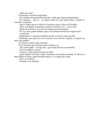 –¿Más cerca aún?
El príncipe se levantó enrojeciendo.
–Os considero demasiado bien educado, conde, para seguir preguntándome.
–Por supuesto, – dije yo, – no ignoro nada de lo que quería saber. ¿Cuándo os
volveréis a encontrar?
–Jueves. Sabéis que es el día de la Asunción y que yo oficio en Versalles.
–¡Dios os bendiga! Os pregunto cuando la volveréis a ver… cara a cara?
–Dentro de ocho días, tal y como la condesa me ha prometido.
–No. La veréis pasado mañana, aquí, en la próxima reunión de la logia de Isis.
–¿Y pensáis?
–Seguramente. Y para que no dudéis de ello, os invito a cenar con ella.
El príncipe, para quien yo era un oráculo, no se atrevió a replicar; ni siquiera yo
emití más palabras.
El carruaje se detuvo ante mi puerta.
En el momento que estuvimos solos, Lorenza y yo:
–¡Eh! ¡santo padre! – me dijo ella, –¿qué te has atrevido a prometerle?
–¿Nos escuchabas, curiosa?
–Un poco. ¿Estás seguro de que no es Ella?
–¿Qué importa? De todos modos, tendremos al invitado prometido. Si ella no se
llama María en efecto, sabré descubrir quien es, y le rogaré que venga.
–Pero, ¿si es María?
–Entonces se lo ordenaré.
 