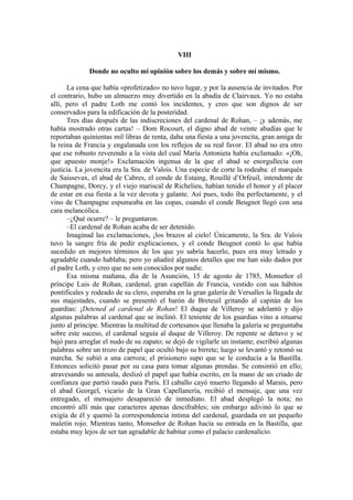 VIII
Donde no oculto mi opinión sobre los demás y sobre mí mismo.
La cena que había «profetizado» no tuvo lugar, y por la ausencia de invitados. Por
el contrario, hubo un almuerzo muy divertido en la abadía de Clairvaux. Yo no estaba
allí, pero el padre Loth me contó los incidentes, y creo que son dignos de ser
conservados para la edificación de la posteridad.
Tres días después de las indiscreciones del cardenal de Rohan, – ¡y además, me
había mostrado otras cartas! – Dom Rocourt, el digno abad de veinte abadías que le
reportaban quinientas mil libras de renta, daba una fiesta a una jovencita, gran amiga de
la reina de Francia y engalanada con los reflejos de su real favor. El abad no era otro
que ese robusto reverendo a la vista del cual María Antonieta había exclamado: «¡Oh,
que apuesto monje!» Exclamación ingenua de la que el abad se enorgullecía con
justicia. La jovencita era la Sra. de Valois. Una especie de corte la rodeaba: el marqués
de Saissevax, el abad de Cabres, el conde de Estaing, Rouillé d’Orfeuil, intendente de
Champagne, Dorcy, y el viejo mariscal de Richelieu, habían tenido el honor y el placer
de estar en esa fiesta a la vez devota y galante. Así pues, todo iba perfectamente, y el
vino de Champagne espumeaba en las copas, cuando el conde Beugnot llegó con una
cara melancólica.
–¿Qué ocurre? – le preguntaron.
–El cardenal de Rohan acaba de ser detenido.
Imaginad las exclamaciones, ¡los brazos al cielo! Únicamente, la Sra. de Valois
tuvo la sangre fría de pedir explicaciones, y el conde Beugnot contó lo que había
sucedido en mejores términos de los que yo sabría hacerlo, pues era muy letrado y
agradable cuando hablaba; pero yo añadiré algunos detalles que me han sido dados por
el padre Loth, y creo que no son conocidos por nadie.
Esa misma mañana, día de la Asunción, 15 de agosto de 1785, Monseñor el
príncipe Luis de Rohan, cardenal, gran capellán de Francia, vestido con sus hábitos
pontificales y rodeado de su clero, esperaba en la gran galería de Versalles la llegada de
sus majestades, cuando se presentó el barón de Breteuil gritando al capitán de los
guardias: ¡Detened al cardenal de Rohan! El duque de Villeroy se adelantó y dijo
algunas palabras al cardenal que se inclinó. El teniente de los guardias vino a situarse
junto al príncipe. Mientras la multitud de cortesanos que llenaba la galería se preguntaba
sobre este suceso, el cardenal seguía al duque de Villeroy. De repente se detuvo y se
bajó para arreglar el nudo de su zapato; se dejó de vigilarle un instante; escribió algunas
palabras sobre un trozo de papel que ocultó bajo su birrete; luego se levantó y retomó su
marcha. Se subió a una carroza; el prisionero supo que se le conducía a la Bastilla.
Entonces solicitó pasar por su casa para tomar algunas prendas. Se consintió en ello;
atravesando su antesala, deslizó el papel que había escrito, en la mano de un criado de
confianza que partió raudo para París. El caballo cayó muerto llegando al Marais, pero
el abad Georgel, vicario de la Gran Capellanería, recibió el mensaje, que una vez
entregado, el mensajero desapareció de inmediato. El abad desplegó la nota; no
encontró allí más que caracteres apenas descifrables; sin embargo adivinó lo que se
exigía de él y quemó la correspondencia íntima del cardenal, guardada en un pequeño
maletín rojo. Mientras tanto, Monseñor de Rohan hacía su entrada en la Bastilla, que
estaba muy lejos de ser tan agradable de habitar como el palacio cardenalicio.
 