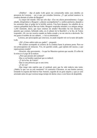 –¡Diablos! – dije al padre Loth quien me comunicaba todos esos detalles en
presencia de Lorenza, – eso si que son extrañas historias. ¿Y qué actitud mantuvo la
condesa durante el relato de Beugnot?
–La mejor del mundo. Ella tan solo dijo: «Eso me afecta personalmente.» Luego
añadió, dirigiéndose a Beugnot: «¿Quiere acompañarme?» y ambos partieron, dejando a
los asistentes bajo el golpe de la terrible noticia. Una hora después, los caballos de su
carroza galopaban hacia Bar-sur-Aube; Beugnot suspiraba mirando a su antigua amiga:
«¡Ah! Jeannette, decía, que lejos estamos de antaño! Recordáis las tres docenas de
pasteles que comíais, bebiendo sidra, en el cabaret de la Bastilla?» y la Sra. de Valois
respondía: «Sí, eso me ocurría cuando no había cenado y no me atrevía a decíroslo. No
me gusta el nombre de ese cabaret…» Así se entretenían…
Lorenza, por preocupada que estuviese, no pudo impedir reír en la nariz del padre
Loth.
–¡Eh! ¿Cómo sabéis todo eso, padre? – preguntó.
–Mi cochero acompañó al cochero de la condesa hasta la primera posta. Pero no
nos preocupemos de minucias. Vos, mi querido conde, ¿qué opináis del suceso, y que
repercusiones tendrá?
–Ocurrirá,–dije gravemente, – lo que los Maestros quieran que suceda. El collar de
la reina es el yugo de la realeza.
–¿Pero qué pensáis del cardenal?
–Que es un hombre espiritual que es imbécil.
–¿Y de la Sra. de Valois?
–Que es una princesa que es una zorra.
–¿Y de vos?
–Que tengo más espíritu que el cardenal, pero que he sido todavía más tonto.
¿Sabéis lo que veo en este momento? Al comisario Chessnon, en una bonita carroza;
tomando la esquina del bulevar San Antonio, seguido de un gran séquito; y que yo seré
arrestado antes de que Lorenza tenga tiempo de darme cinco o seis besos de despedida.
 