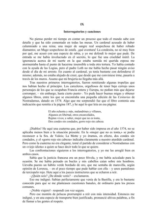 IX
Interrogatorios y canciones
No pienso perder mi tiempo en contar un proceso que todo el mundo sabe con
detalle y que ha sido comentado en todas las mesas. Un cardenal acusado de haber
calumniado a una reina; una mujer de sangre real sospechosa de haber robado
diamantes; un Mago sospechoso de estafa. ¡qué aventura! La condesita, no sé muy bien
por qué, me acusó con una especie de rabia, y yo me defendí lo mejor que pude. De
entrada se me había involucrado en el secreto, lo que fue una crueldad inútil. La
ignorancia acerca de mi suerte en la que estaba sumida mi querida esposa me
atormentaba hasta el punto de hacerme insensible a toda otra tortura. Yo había contado
con la ayuda de las Logias, pero el padre Loth no me había hecho pasar ningún aviso
desde el día de mi arresto. En cuanto al cardenal, ya tenía bastante con defenderse él
mismo; además, no estaba alejado de creer, que desde que me conviniese irme, pasaría a
través de los muros. Asumo que mi brujería no llegaba más allá.
Tras nuestros primeros interrogatorios, fueron remitiendo algunas tropelías que
nos habían hecho al principio. Los carceleros, orgullosos de tener bajo cerrojo unos
personajes de los que se ocupaban Francia entera y Europa, no pedían más que dejarse
corromper, – sin embargo, hasta cierto punto–. Yo pude hacer buenas migas y obtener
algunos libros, entre los que se encontraba una pequeña edición de las Centurias de
Nostradamus, datado en 1574. Algo que me sorprendió fue que el libro contenía una
indicación que remitía a la página 187, y he aquí lo que leía en esa página:
El año ochenta y más, malandrines y villanos,
Algunos en libertad, otros encarcelados,
Reptan vivos; a saber, mujer que no es tonta,
Dos condes sin condados, gorro rojo sin cabeza.
¡Diablos! He aquí una cuaterna que, por haber sido impresa en el año 1574, no se
aplicaba menos bien a la situación presente. En la «mujer que no es tonta,» se podía
reconocer a la Sra. de Valois; La Motte y yo éramos, en efecto, dos condes sin
condados, y el «gorro rojo sin cabeza» indicaba claramente a nuestro aturdido cardenal.
Pero como la cuaterna no era elegante, tomé el partido de considerar a Nostradamus con
un «viejo idiota» a quien se hace decir todo lo que se quiere.
Las confrontaciones siguieron a los interrogatorios, y yo me las arreglé bien en
ambos casos.
Sabía que la justicia francesa era un poco frívola, y me había acicalado para la
ocasión. Se me había peinado en bucles y mis cabellos caían sobre mis hombros.
Llevaba puesto un hábito verde bordado de oro, que me sentaba de maravilla, según
opinión de Lorenza, – en el poco tiempo que pude hablar con ella – y unos pantalones
de terciopelo rojo. Hete aquí a los jueces instructores que se echaron a reír.
–¿Quién sois? ¿De dónde venís? – exclamaron.
Eso me indignó. Sabían perfectamente que venía de la Bastilla, y era lo bastante
conocido para que se me planteasen cuestiones banales, de ordinario para los presos
comunes.
–¡Noble viajero!– respondí con voz segura.
Pero ese montón de pelucas prorrumpió a reír con más intensidad. Entonces me
indigné, y en una especie de transporte bien justificado, pronuncié altivas palabras, a fin
de llamar a las gentes al respeto.
 