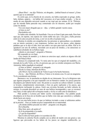 –¡Buen Dios! – me dijo Thilorier, mi abogado,– ¡hablad francés al menos! ¿Cómo
queréis que se os entienda?
Es cierto que, en la efusión de mi corazón, me había expresado en griego, árabe,
latín, italiano, egipcio, – sin hablar del vascuence, en el que estaba versado, – y fue en
medio de una algarabía universal cuando se me rogó que me sentara. El Sr. Thilorier,
que de entrada había parecido muy contrariado con mi discurso, acabó por resoplar
como los demás.
–Vos sois mejor abogado que yo – dije,– y habéis ganado vuestra causa.
–¿Cómo es eso?
–Haciéndoles reír.
Yo había sido ofendido, fui humillado. Uno no es Gran Copte para nada. Pero hete
aquí que, de repente, una especie de visión nubló mis ojos. Una gran y bella persona
entró en la sala con porte de reina, y creí ver en ella a la propia reina.
Mientras la miraba con estupefacción, las personas se apresuraban a su alrededor
con un interés sonriente y casi respetuoso. Incluso uno de los jueces, sobre algunas
palabras que se le dijo al oído, hizo una señal a un ujier para traer un sillón. Ella se lo
agradeció con aire de nobleza, mezclado con un poco de timidez, y las atenciones se
redoblaron alrededor de su belleza regia.
–¿Quién es esta mujer?– pregunté a Thilorier.
Me respondió en voz baja:
–Una «mujer de mundo»; y si ahora no estuviese aquí, estaría en alguna silla del
Jardín del Palacio Real.
Entonces lo comprendí todo. Yo tenía ante los ojos al original del medallón, a la
iniciada de la calle Verte, en fin a la persona que, por su extraña semejanza con María-
Antonieta, había engañado al cardenal!
–¿Cómo se llama?– pregunté a mi abogado.
–Nicole Le Guay, baronesa de Oliva.
–¿De Oliva?; fue la condesita de Valois la que la ha hecho baronesa.
–Así es, – dijo Thilorier, de Oliva y Valois es la misma cosa. Es casi un anagrama.
Yo lo consideraría una broma.
Baronesa o no, la muchacha no dejaba de ser interesante. No se le dirigieron más
que algunas preguntas a las que respondió con un llamativo candor; los jueces parecían
disculparse por haberla hecho venir. De pronto se escuchó un sollozo infantil. La dama
se levantó, completamente emocionada, e hizo un gesto suplicante a los jueces, que
respondieron inclinando la cabeza. Entró una sirvienta llevando un bebé cubierto de
encajes; la acusada descubrió un seno de una belleza incomparable y que yo reconocí
muy bien; el niño aplicó allí su boquita rosada y «la ley se calló ante la naturaleza.»
Pido perdón a Lorenza por haber escrito «incomparable». Esa palabra puede
disculparse en la boca de un hombre que no había visto más que carceleros y soldados
desde hacía seis meses.
Así era esta bella joven a la que yo hubiese invitado a cenar si saliésemos ambos
de la prisión!... Pero yo estaba un poco sorprendido de su maternidad.
–¿De dónde diablos procede ese niño? – pregunté a mi abogado.
–De la Bastilla.
–Muy bien; pero ¿de quién es?
–Se le ha preguntado a la madre.
–¿Y qué ha respondido?
–Que lo diría de buen grado si se acordase de ello.
Mientras la señorita Nicole cumplía con su deber de madre con una gracia y una
ligereza que provocaba en los labios de los jueces un singular temblorcillo, yo
 