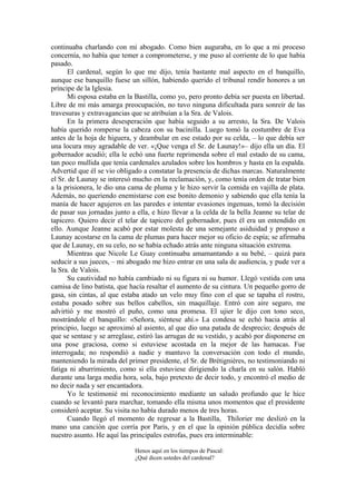 continuaba charlando con mi abogado. Como bien auguraba, en lo que a mi proceso
concernía, no había que temer a comprometerse, y me puso al corriente de lo que había
pasado.
El cardenal, según lo que me dijo, tenía bastante mal aspecto en el banquillo,
aunque ese banquillo fuese un sillón, habiendo querido el tribunal rendir honores a un
príncipe de la Iglesia.
Mi esposa estaba en la Bastilla, como yo, pero pronto debía ser puesta en libertad.
Libre de mi más amarga preocupación, no tuvo ninguna dificultada para sonreír de las
travesuras y extravagancias que se atribuían a la Sra. de Valois.
En la primera desesperación que había seguido a su arresto, la Sra. De Valois
había querido romperse la cabeza con su bacinilla. Luego tomó la costumbre de Eva
antes de la hoja de higuera, y deambular en ese estado por su celda, – lo que debía ser
una locura muy agradable de ver. «¡Que venga el Sr. de Launay!»– dijo ella un día. El
gobernador acudió; ella le echó una fuerte reprimenda sobre el mal estado de su cama,
tan poco mullida que tenía cardenales azulados sobre los hombros y hasta en la espalda.
Advertid que él se vio obligado a constatar la presencia de dichas marcas. Naturalmente
el Sr. de Launay se interesó mucho en la reclamación, y, como tenía orden de tratar bien
a la prisionera, le dio una cama de pluma y le hizo servir la comida en vajilla de plata.
Además, no queriendo enemistarse con ese bonito demonio y sabiendo que ella tenía la
manía de hacer agujeros en las paredes e intentar evasiones ingenuas, tomó la decisión
de pasar sus jornadas junto a ella, e hizo llevar a la celda de la bella Jeanne su telar de
tapicero. Quiero decir el telar de tapicero del gobernador, pues él era un entendido en
ello. Aunque Jeanne acabó por estar molesta de una semejante asiduidad y propuso a
Launay acostarse en la cama de plumas para hacer mejor su oficio de espía; se afirmaba
que de Launay, en su celo, no se había echado atrás ante ninguna situación extrema.
Mientras que Nicole Le Guay continuaba amamantando a su bebé, – quizá para
seducir a sus jueces, – mi abogado me hizo entrar en una sala de audiencia, y pude ver a
la Sra. de Valois.
Su cautividad no había cambiado ni su figura ni su humor. Llegó vestida con una
camisa de lino batista, que hacía resaltar el aumento de su cintura. Un pequeño gorro de
gasa, sin cintas, al que estaba atado un velo muy fino con el que se tapaba el rostro,
estaba posado sobre sus bellos cabellos, sin maquillaje. Entró con aire seguro, me
advirtió y me mostró el puño, como una promesa. El ujier le dijo con tono seco,
mostrándole el banquillo: «Señora, siéntese ahí.» La condesa se echó hacia atrás al
principio, luego se aproximó al asiento, al que dio una patada de desprecio; después de
que se sentase y se arreglase, estiró las arrugas de su vestido, y acabó por disponerse en
una pose graciosa, como si estuviese acostada en la mejor de las hamacas. Fue
interrogada; no respondió a nadie y mantuvo la conversación con todo el mundo,
manteniendo la mirada del primer presidente, el Sr. de Brétignières, no testimoniando ni
fatiga ni aburrimiento, como si ella estuviese dirigiendo la charla en su salón. Habló
durante una larga media hora, sola, bajo pretexto de decir todo, y encontró el medio de
no decir nada y ser encantadora.
Yo le testimonié mi reconocimiento mediante un saludo profundo que le hice
cuando se levantó para marchar, tomando ella misma unos momentos que el presidente
consideró aceptar. Su visita no había durado menos de tres horas.
Cuando llegó el momento de regresar a la Bastilla, Thilorier me deslizó en la
mano una canción que corría por Paris, y en el que la opinión pública decidía sobre
nuestro asunto. He aquí las principales estrofas, pues era interminable:
Henos aquí en los tiempos de Pascal:
¿Qué dicen ustedes del cardenal?
 