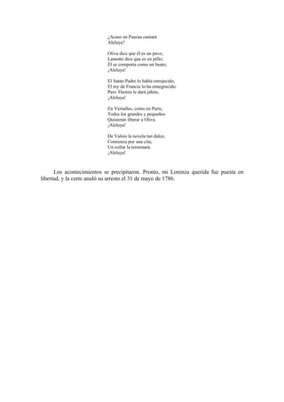 ¿Acaso en Pascua cantará
Aleluya?
Oliva dice que él es un pavo;
Lamotte dice que es un pillo;
Él se comporta como un beato;
¡Aleluya!
El Santo Padre lo había enrojecido,
El rey de Francia lo ha ennegrecido.
Pero Themis le dará jabón,
¡Aleluya!
En Versalles, como en Paris,
Todos los grandes y pequeños
Quisieran liberar a Oliva.
¡Aleluya!
De Valois la novela tan dulce,
Comienza por una cita;
Un collar la terminará,
¡Aleluya!
Los acontecimientos se precipitaron. Pronto, mi Lorenza querida fue puesta en
libertad, y la corte anuló su arresto el 31 de mayo de 1786.
 