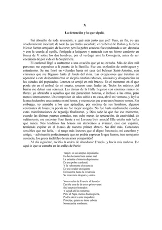 X
La detención y lo que siguió.
Fui absuelto de toda acusación, y ¡qué más justo que eso! Pues, en fin, yo era
absolutamente inocente de todo lo que había sucedido; el cardenal de Rohan y la bella
Nicole fueron arrojados de la corte; pero la pobre condesa fue condenada a ser, desnuda
y con la cuerda al cuello, fustigada a latigazos y marcada con un hierro candente en
forma de V sobre los dos hombres, por el verdugo ante la Consejería, antes de ser
encerrada de por vida en la Salpètriere.
El cardenal llegó a sustraerse a una ovación que yo no evitaba. Más de diez mil
personas me esperaban a la puerta de la Bastilla. Fue una explosión de embriaguez y
entusiasmo. Se me llevó en volandas hasta mi casa del bulevar Saint-Antoine, con
clamores que me llegaron hasta el fondo del alma. Las excepciones que trataban de
oponerse a este desbordamiento de alegría estaban rabiosos, anulados y desaparecían en
las oleadas del populacho. Lorenza se arrojó en mis brazos. En el momento en el que
ponía pie en el umbral de mi puerta, sonaron unas fanfarrias. Todos los músicos del
barrio me daban una serenata. Las damas de la Halle llegaron con enormes ramos de
flores; yo abrazaba a aquellas que me parecieron bonitas, e incluso a las otras, pero
menos intensamente. Un compositor de odas subió a mi casa, abrió mi ventana, y leyó a
la muchedumbre una cantata en mi honor, y reconozco que eran unos buenos versos. Sin
embargo, yo arrojaba a los que aplaudían, por encima de sus hombros, algunos
centenares de luises; la poesía no fue mejor acogida. No fue hasta medianoche cuando
estas manifestaciones de regocijo finalizaron, y Dios sabe lo que fue ese momento,
cuando las últimas puertas cerradas, tras ocho meses de separación, de cautividad, de
sufrimiento, me encontré libre frente a mi Lorenza bien amada! Ella estaba más bella
que nunca. Nos tendimos los brazos sin atrevernos a avanzar, casi con espanto,
temiendo expirar en el éxtasis de nuestro primer abrazo. No diré más. Corazones
sensibles que me leéis, – si tengo más lectores que el digno Pancracio, mi carcelero y
amigo, – adivinaréis perfectamente que no podría expresar lo que fueron, tras semejante
ausencia, los goces inefables de un amor compartido!
Al día siguiente, recibía la orden de abandonar Francia, y hacía mis maletas. He
aquí lo que se cantaba en las calles de Paris:
Target, en un amplio expediente,
Ha hecho tanto bien como mal
La extraña e historia deprimente
De ese pobre cardenal;
Y la vehemente elocuencia
De ese orador atosigante
Demuestra hasta la evidencia
Su inocencia después y antes.
Yo escucho de Francia al Senado
Decirle una de de estas primaveras:
Sed un poco honrados
Y dejad ahí las rameras;
Pero el Papa, menos buena pieza,
Podría decir a este majadero:
Príncipe, quien no tiene cabeza
No necesita sombrero.
 