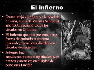 El infiernoDante viajó al infierno a la edad de 35 años, el día de Viernes Santo del año 1300, recorrió todos los círculos en 24 horas.El infierno que nos presenta tiene forma de embudo o de cono invertido, el cual esta dividido en círculos decrecientes. Adentro hay sepulturas, pozos, despeñaderos, pantanos y arenales; en el ápice del cono está Lucifer.