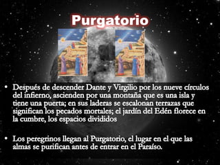 PurgatorioDespués de descender Dante y Virgilio por los nueve círculos del infierno, ascienden por una montaña que es una isla y tiene una puerta; en sus laderas se escalonan terrazas que significan los pecados mortales; el jardín del Edén florece en la cumbre, los espacios divididosLos peregrinos llegan al Purgatorio, el lugar en el que las almas se purifican antes de entrar en el Paraíso.