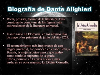 Biografía de Dante AlighieriPoeta, prosista, teórico de la literatura. Está considerado como una de las figuras más sobresalientes de la literatura universal.Dante nació en Florencia, en los últimos días de mayo o los primeros de junio del año 1265.El acontecimiento más importante de esta trágica juventud, fue conocer, en el año 1274, a Beatriz, la mujer a quien amó y que exaltó como símbolo supremo de la gracia divina, primero en La vida nueva y, más tarde, en su obra maestra, La Divina Comedia.