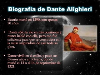 Biografía de Dante AlighieriBeatrizmurió en 1290, con apenas 20 años.Dante sólo la vio en tres ocasiones y nunca habló con ella, pero eso fue suficiente para que se convirtiera en la musa inspiradora de casi toda su obra.Dante vivió en el exilio, y pasó sus últimos años en Rávena, donde murió el 13 o el 14 de septiembre de 1321.
