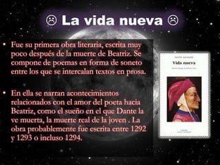  La vida nueva Fue su primera obra literaria, escrita muy poco después de la muerte de Beatriz. Se compone de poemas en forma de soneto entre los que se intercalan textos en prosa. En ella se narran acontecimientos relacionados con el amor del poeta hacia Beatriz, como el sueño en el que Dante la ve muerta, la muerte real de la joven . La obra probablemente fue escrita entre 1292 y 1293 o incluso 1294.La Vida Nueva
