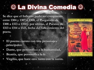  La Divina Comedia Se dice que el Infierno pudo ser compuesto entre 1304 y 1307 o 1308, el Purgatorio de 1308 a 1313 o 1314 y por último, el Paraíso de 1313 o 1314 a 1321, fecha del fallecimiento del poeta.El poema cuenta con tres personajes principales:Dante, que personifica a la humanidad,Beatriz, que personifica la fe.Virgilio, que hace otro tanto con la razón.