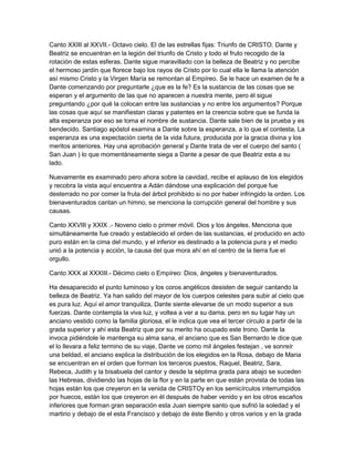 Canto XXIII al XXVII.- Octavo cielo. El de las estrellas fijas: Triunfo de CRISTO. Dante y
Beatriz se encuentran en la legión del triunfo de Cristo y todo el fruto recogido de la
rotación de estas esferas. Dante sigue maravillado con la belleza de Beatriz y no percibe
el hermoso jardín que florece bajo los rayos de Cristo por lo cual ella le llama la atención
así mismo Cristo y la Virgen María se remontan al Empíreo. Se le hace un examen de fe a
Dante comenzando por preguntarle ¿que es la fe? Es la sustancia de las cosas que se
esperan y el argumento de las que no aparecen a nuestra mente, pero él sigue
preguntando ¿por qué la colocan entre las sustancias y no entre los argumentos? Porque
las cosas que aquí se manifiestan claras y patentes en la creencia sobre que se funda la
alta esperanza por eso se toma el nombre de sustancia. Dante sale bien de la prueba y es
bendecido. Santiago apóstol examina a Dante sobre la esperanza, a lo que el contesta, La
esperanza es una expectación cierta de la vida futura, producida por la gracia divina y los
meritos anteriores. Hay una aprobación general y Dante trata de ver el cuerpo del santo (
San Juan ) lo que momentáneamente siega a Dante a pesar de que Beatriz esta a su
lado.

Nuevamente es examinado pero ahora sobre la cavidad, recibe el aplauso de los elegidos
y recobra la vista aquí encuentra a Adán dándose una explicación del porque fue
desterrado no por comer la fruta del árbol prohibido si no por haber infringido la orden. Los
bienaventurados cantan un himno, se menciona la corrupción general del hombre y sus
causas.

Canto XXVIII y XXIX .- Noveno cielo o primer móvil. Dios y los ángeles. Menciona que
simultáneamente fue creado y establecido el orden de las sustancias, el producido en acto
puro están en la cima del mundo, y el inferior es destinado a la potencia pura y el medio
unió a la potencia y acción, la causa del que mora ahí en el centro de la tierra fue el
orgullo.

Canto XXX al XXXIII.- Décimo cielo o Empíreo: Dios, ángeles y bienaventurados.

Ha desaparecido el punto luminoso y los coros angélicos desisten de seguir cantando la
belleza de Beatriz. Ya han salido del mayor de los cuerpos celestes para subir al cielo que
es pura luz. Aquí el amor tranquiliza, Dante siente elevarse de un modo superior a sus
fuerzas. Dante contempla la viva luz, y voltea a ver a su dama, pero en su lugar hay un
anciano vestido como la familia gloriosa, el le indica que vea el tercer circulo a partir de la
grada superior y ahí esta Beatriz que por su merito ha ocupado este trono. Dante la
invoca pidiéndole le mantenga su alma sana, el anciano que es San Bernardo le dice que
el lo llevara a feliz termino de su viaje, Dante ve como mil ángeles festejan , ve sonreír
una beldad, el anciano explica la distribución de los elegidos en la Rosa, debajo de Maria
se encuentran en el orden que forman los terceros puestos, Raquel, Beatriz, Sara,
Rebeca, Judith y la bisabuela del cantor y desde la séptima grada para abajo se suceden
las Hebreas, dividiendo las hojas de la flor y en la parte en que están provista de todas las
hojas están los que creyeron en la venida de CRISTOy en los semicírculos interrumpidos
por huecos, están los que creyeron en él después de haber venido y en los otros escaños
inferiores que forman gran separación esta Juan siempre santo que sufrió la soledad y el
martirio y debajo de el esta Francisco y debajo de éste Benito y otros varios y en la grada
 