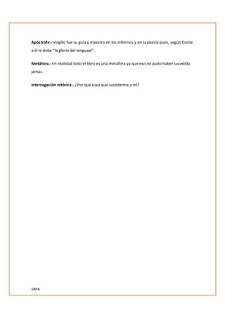 SRPA
Apóstrofe.- Virgilio fue su guía y maestro en los infiernos y en la poesía pues, según Dante
a él le debe la gloria del lenguaje .
Metáfora.- En realidad todo el libro es una metáfora ya que eso no pudo haber sucedido
jamás.
Interrogación retórica.- ¿Por qué tuvo que sucederme a mí?
 