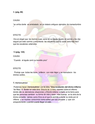 9. (pág. 80)
CAUSA
“ya arriba dante es arrebatado en un éxtasis antiguos ejemplos de mansedumbre
“
EFECTO
Era en ángel que los ilumino pues venia en su ayuda mostro el camino y les dijo
seguid por este camino y encontraría las escaleras que su subía será más fácil
que los escalones anteriores
10.(pág. 125)
CAUSA
“Cuando el águila cerró su bendito pico”
EFECTO
Produjo que todas las luces brillaron con más fulgor y se reanudaron los
divinos cantos.
7. Intertextualidad
Podemos hacer intertextualidad con la obra “Una revelación del divino infierno
“de Mary K. Baxter en esta obra Dios le da a mary visiones sobre el infierno
donde ella ve aterradoras situaciones y Dios le ordena contarlo en la tierra para
que las personas cambien su forma de vida y sean más buenas en la obra de la
divina comedia vemos como Dios es el que le permite a dante su visita por el
infierno y ve muchos conocimos como sufren por sus pecados y que con
arrepentimiento y perdón puede llegar al cielo .
 