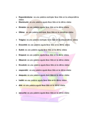  Exponiéndome : es una palabra esdrújula lleva tilde en la antepenúltima
silaba
 Disminuirá: es una palabra aguda lleva tilde en la última silaba
 División: es una palabra aguda lleva tilde en la última silaba
 Última: es una palabra esdrújula lleva tilde en la penúltima silaba
 Trágico: es una palabra esdrújula tiene tilde en la antepenúltima silaba
 Encontré: es una palabra aguda lleva tilde en la última silaba
 Subió: es una palabra aguda lleva tilde en la última silaba
 Empecé: es una palabra aguda lleva tilde en la última silaba
 Observé: es una palabra aguda lleva tilde en la última silaba
 Envolvió: es una palabra aguda lleva tilde en la última silaba
 respondió : es una palabra aguda lleva tilde en la última silaba
 después: es una palabra aguda lleva tilde en la última silaba
 habló: es una palabra aguda lleva tilde en la última silaba
 diré: es una palabra aguda lleva tilde en la última silaba
 escuché: es una palabra aguda lleva tilde en la última silaba
 