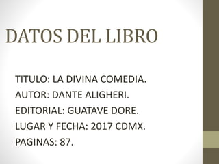 DATOS DEL LIBRO
TITULO: LA DIVINA COMEDIA.
AUTOR: DANTE ALIGHERI.
EDITORIAL: GUATAVE DORE.
LUGAR Y FECHA: 2017 CDMX.
PAGINAS: 87.
 