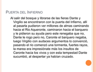 PUERTA DEL INFIERNO
  Al salir del bosque y librarse de las fieras Dante y
    Virgilio se encontraron con la puerta del Infierno, allí
    al pasarla pudieron ver millones de almas caminando
    hacia el Rio Aqueronte, caminaron hacia el barquero
    y le pidieron su ayuda pero este renegaba que no,
    Dante le rogo pero no, Caronte el barquero negaba,
    luego Virgilio con audaces argumentos lo convenció,
    pasando el rio comenzó una tormenta, fuertes rayos,
    la marea era impresiónate más los insultos de
    Caronte hacia los vivos y con esta tempestad Dante
    sucumbió, al despertar ya habían cruzado.
 