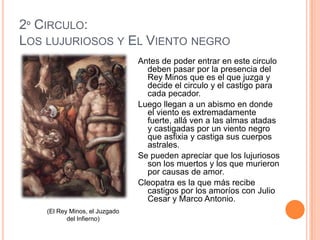 2º CIRCULO:
LOS LUJURIOSOS Y EL VIENTO NEGRO
                                Antes de poder entrar en este circulo
                                  deben pasar por la presencia del
                                  Rey Minos que es el que juzga y
                                  decide el circulo y el castigo para
                                  cada pecador.
                                Luego llegan a un abismo en donde
                                  el viento es extremadamente
                                  fuerte, allá ven a las almas atadas
                                  y castigadas por un viento negro
                                  que asfixia y castiga sus cuerpos
                                  astrales.
                                Se pueden apreciar que los lujuriosos
                                  son los muertos y los que murieron
                                  por causas de amor.
                                Cleopatra es la que más recibe
                                  castigos por los amoríos con Julio
                                  Cesar y Marco Antonio.
    (El Rey Minos, el Juzgado
           del Infierno)
 