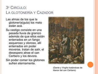 3º CIRCULO:
LA GLOTONERÍA Y CAZADOR
Las almas de los que la
  glotonería(gula) los mato
  están acá.
Su castigo consiste en una
  pesada lluvia de granizo
  además de que ellos están
  enterrados en un fango
  asqueroso y oloroso, allí
  enterrados sin poder
  moverse, tratan de salir, el
  desespero atrae el can
  Cerbero y los devora.
Sin poder comer los glotones
  sufren eternamente.
                                 (Dante y Virgilio tratándose de
                                 liberar del can Cerbero)
 