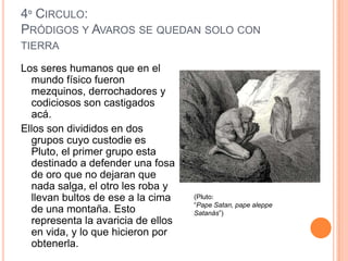 4º CIRCULO:
PRÓDIGOS Y AVAROS SE QUEDAN SOLO CON
TIERRA

Los seres humanos que en el
  mundo físico fueron
  mezquinos, derrochadores y
  codiciosos son castigados
  acá.
Ellos son divididos en dos
  grupos cuyo custodie es
  Pluto, el primer grupo esta
  destinado a defender una fosa
  de oro que no dejaran que
  nada salga, el otro les roba y
  llevan bultos de ese a la cima    (Pluto:
                                    “Pape Satan, pape aleppe
  de una montaña. Esto              Satanás”)
  representa la avaricia de ellos
  en vida, y lo que hicieron por
  obtenerla.
 