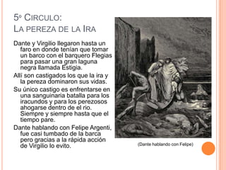 5º CIRCULO:
LA PEREZA DE LA IRA
Dante y Virgilio llegaron hasta un
   faro en donde tenían que tomar
   un barco con el barquero Flegias
   para pasar una gran laguna
   negra llamada Estigia.
Allí son castigados los que la ira y
   la pereza dominaron sus vidas.
Su único castigo es enfrentarse en
   una sanguinaria batalla para los
   iracundos y para los perezosos
   ahogarse dentro de el rio.
   Siempre y siempre hasta que el
   tiempo pare.
Dante hablando con Felipe Argenti,
   fue casi tumbado de la barca
   pero gracias a la rápida acción
   de Virgilio lo evito.               (Dante hablando con Felipe)
 