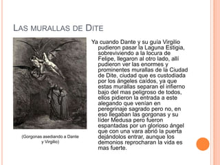 LAS MURALLAS DE DITE
                               Ya cuando Dante y su guía Virgilio
                                 pudieron pasar la Laguna Estigia,
                                 sobreviviendo a la locura de
                                 Felipe, llegaron al otro lado, allí
                                 pudieron ver las enormes y
                                 prominentes murallas de la Ciudad
                                 de Dite, ciudad que es custodiada
                                 por los ángeles caídos, ya que
                                 estas murallas separan el infierno
                                 bajo del mas peligroso de todos,
                                 ellos pidieron la entrada a este
                                 alegando que venían en
                                 peregrinaje sagrado pero no, en
                                 eso llegaban las gorgonas y su
                                 líder Medusa pero fueron
                                 espantadas por un glorioso ángel
                                 que con una vara abrió la puerta
 (Gorgonas asediando a Dante     dejándolos entrar, aunque los
          y Virgilio)            demonios reprocharan la vida es
                                 mas fuerte.
 
