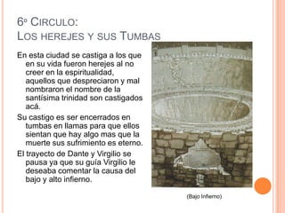 6º CIRCULO:
LOS HEREJES Y SUS TUMBAS
En esta ciudad se castiga a los que
   en su vida fueron herejes al no
   creer en la espiritualidad,
   aquellos que despreciaron y mal
   nombraron el nombre de la
   santísima trinidad son castigados
   acá.
Su castigo es ser encerrados en
   tumbas en llamas para que ellos
   sientan que hay algo mas que la
   muerte sus sufrimiento es eterno.
El trayecto de Dante y Virgilio se
   pausa ya que su guía Virgilio le
   deseaba comentar la causa del
   bajo y alto infierno.

                                       (Bajo Infierno)
 