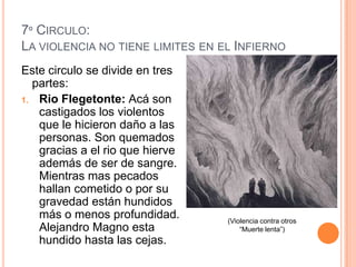 7º CIRCULO:
LA VIOLENCIA NO TIENE LIMITES EN EL INFIERNO
Este circulo se divide en tres
  partes:
1. Rio Flegetonte: Acá son
   castigados los violentos
   que le hicieron daño a las
   personas. Son quemados
   gracias a el rio que hierve
   además de ser de sangre.
   Mientras mas pecados
   hallan cometido o por su
   gravedad están hundidos
   más o menos profundidad.       (Violencia contra otros
   Alejandro Magno esta               “Muerte lenta”)
   hundido hasta las cejas.
 