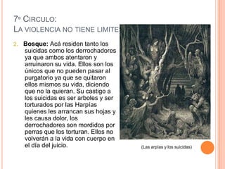 7º CIRCULO:
LA VIOLENCIA NO TIENE LIMITES EN EL INFIERNO
2. Bosque: Acá residen tanto los
   suicidas como los derrochadores
   ya que ambos atentaron y
   arruinaron su vida. Ellos son los
   únicos que no pueden pasar al
   purgatorio ya que se quitaron
   ellos mismos su vida, diciendo
   que no la quieran. Su castigo a
   los suicidas es ser arboles y ser
   torturados por las Harpías
   quienes les arrancan sus hojas y
   les causa dolor, los
   derrochadores son mordidos por
   perras que los torturan. Ellos no
   volverán a la vida con cuerpo en
   el día del juicio.                  (Las arpías y los suicidas)
 